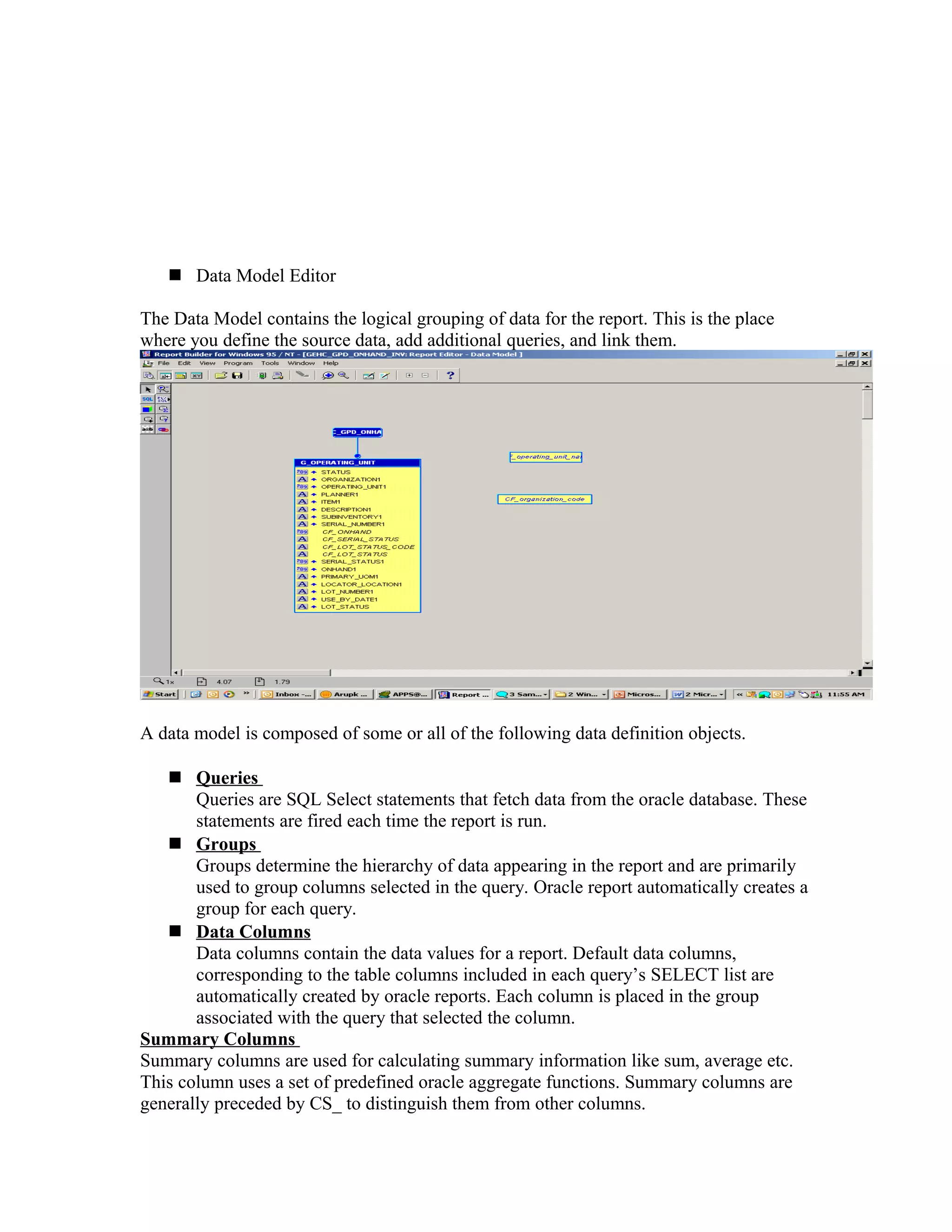  Data Model Editor The Data Model contains the logical grouping of data for the report. This is the place where you define the source data, add additional queries, and link them. A data model is composed of some or all of the following data definition objects.  Queries Queries are SQL Select statements that fetch data from the oracle database. These statements are fired each time the report is run.  Groups Groups determine the hierarchy of data appearing in the report and are primarily used to group columns selected in the query. Oracle report automatically creates a group for each query.  Data Columns Data columns contain the data values for a report. Default data columns, corresponding to the table columns included in each query’s SELECT list are automatically created by oracle reports. Each column is placed in the group associated with the query that selected the column. Summary Columns Summary columns are used for calculating summary information like sum, average etc. This column uses a set of predefined oracle aggregate functions. Summary columns are generally preceded by CS_ to distinguish them from other columns. 