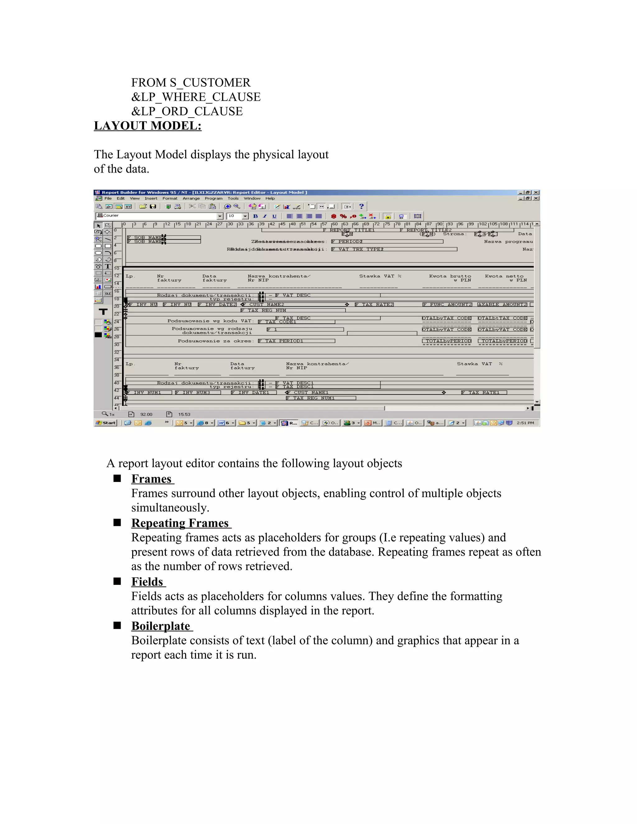 FROM S_CUSTOMER &LP_WHERE_CLAUSE &LP_ORD_CLAUSE LAYOUT MODEL: The Layout Model displays the physical layout of the data. A report layout editor contains the following layout objects  Frames Frames surround other layout objects, enabling control of multiple objects simultaneously.  Repeating Frames Repeating frames acts as placeholders for groups (I.e repeating values) and present rows of data retrieved from the database. Repeating frames repeat as often as the number of rows retrieved.  Fields Fields acts as placeholders for columns values. They define the formatting attributes for all columns displayed in the report.  Boilerplate Boilerplate consists of text (label of the column) and graphics that appear in a report each time it is run. 