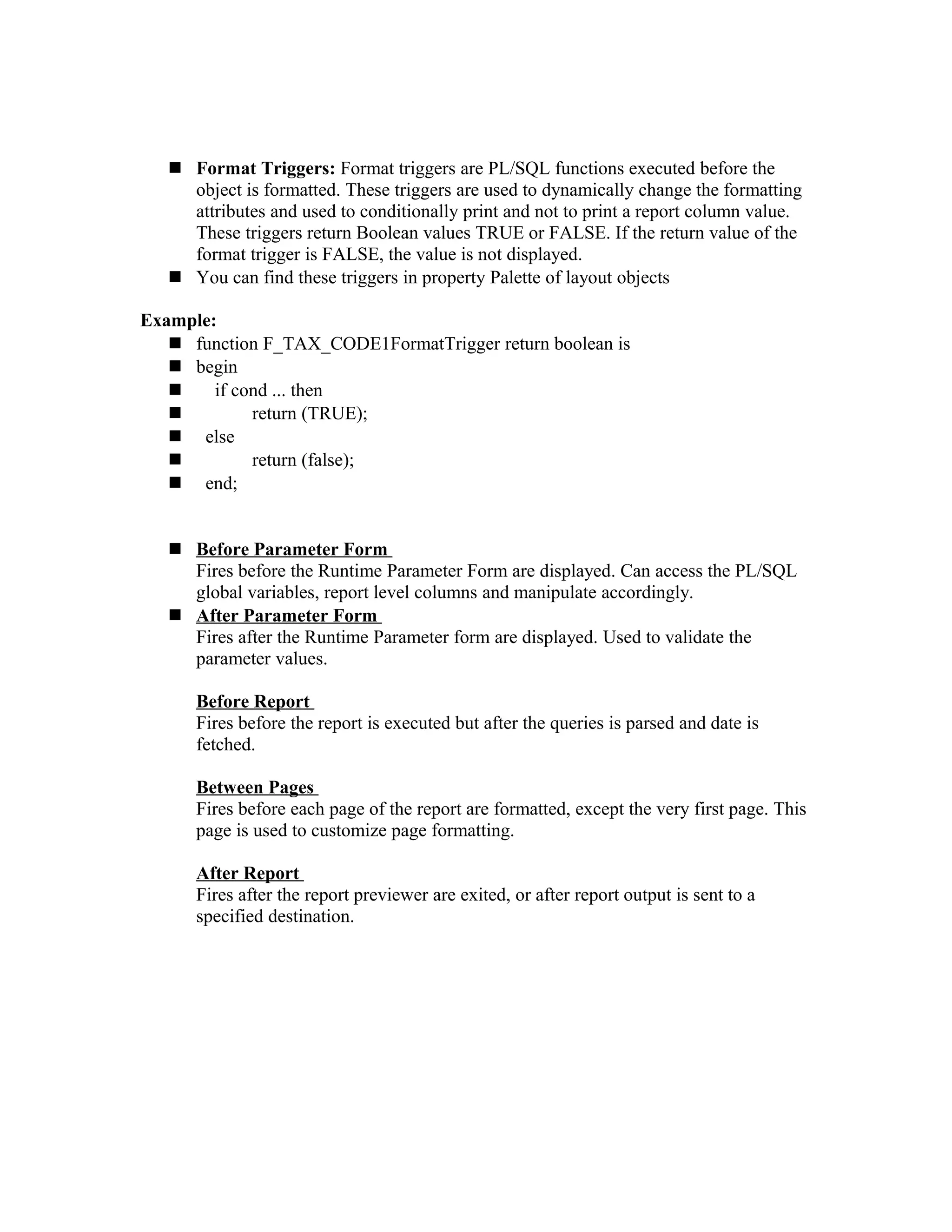  Format Triggers: Format triggers are PL/SQL functions executed before the object is formatted. These triggers are used to dynamically change the formatting attributes and used to conditionally print and not to print a report column value. These triggers return Boolean values TRUE or FALSE. If the return value of the format trigger is FALSE, the value is not displayed.  You can find these triggers in property Palette of layout objects Example:  function F_TAX_CODE1FormatTrigger return boolean is  begin  if cond ... then  return (TRUE);  else  return (false);  end;  Before Parameter Form Fires before the Runtime Parameter Form are displayed. Can access the PL/SQL global variables, report level columns and manipulate accordingly.  After Parameter Form Fires after the Runtime Parameter form are displayed. Used to validate the parameter values. Before Report Fires before the report is executed but after the queries is parsed and date is fetched. Between Pages Fires before each page of the report are formatted, except the very first page. This page is used to customize page formatting. After Report Fires after the report previewer are exited, or after report output is sent to a specified destination. 