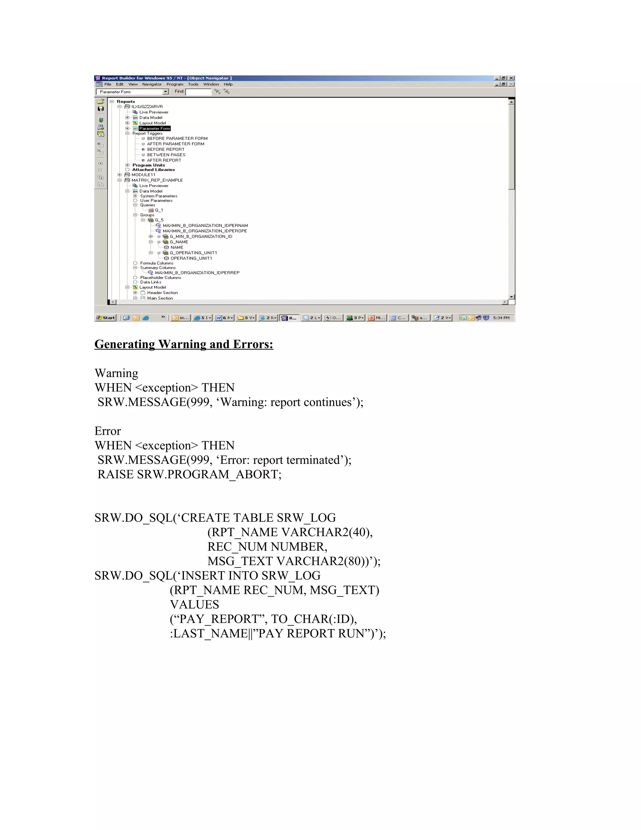 Generating Warning and Errors: Warning WHEN <exception> THEN SRW.MESSAGE(999, ‘Warning: report continues’); Error WHEN <exception> THEN SRW.MESSAGE(999, ‘Error: report terminated’); RAISE SRW.PROGRAM_ABORT; SRW.DO_SQL(‘CREATE TABLE SRW_LOG (RPT_NAME VARCHAR2(40), REC_NUM NUMBER, MSG_TEXT VARCHAR2(80))’); SRW.DO_SQL(‘INSERT INTO SRW_LOG (RPT_NAME REC_NUM, MSG_TEXT) VALUES (“PAY_REPORT”, TO_CHAR(:ID), :LAST_NAME||”PAY REPORT RUN”)’); 