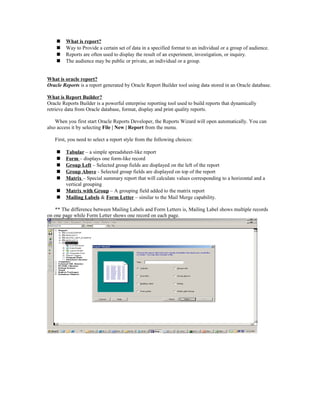  What is report?
 Way to Provide a certain set of data in a specified format to an individual or a group of audience.
 Reports are often used to display the result of an experiment, investigation, or inquiry.
 The audience may be public or private, an individual or a group.
What is oracle report?
Oracle Reports is a report generated by Oracle Report Builder tool using data stored in an Oracle database.
What is Report Builder?
Oracle Reports Builder is a powerful enterprise reporting tool used to build reports that dynamically
retrieve data from Oracle database, format, display and print quality reports.
When you first start Oracle Reports Developer, the Reports Wizard will open automatically. You can
also access it by selecting File | New | Report from the menu.
First, you need to select a report style from the following choices:
 Tabular – a simple spreadsheet-like report
 Form – displays one form-like record
 Group Left – Selected group fields are displayed on the left of the report
 Group Above - Selected group fields are displayed on top of the report
 Matrix – Special summary report that will calculate values corresponding to a horizontal and a
vertical grouping
 Matrix with Group – A grouping field added to the matrix report
 Mailing Labels & Form Letter – similar to the Mail Merge capability.
** The difference between Mailing Labels and Form Letters is, Mailing Label shows multiple records
on one page while Form Letter shows one record on each page.
 