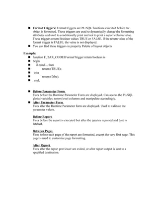  Format Triggers: Format triggers are PL/SQL functions executed before the
object is formatted. These triggers are used to dynamically change the formatting
attributes and used to conditionally print and not to print a report column value.
These triggers return Boolean values TRUE or FALSE. If the return value of the
format trigger is FALSE, the value is not displayed.
 You can find these triggers in property Palette of layout objects
Example:
 function F_TAX_CODE1FormatTrigger return boolean is
 begin
 if cond ... then
 return (TRUE);
 else
 return (false);
 end;
 Before Parameter Form
Fires before the Runtime Parameter Form are displayed. Can access the PL/SQL
global variables, report level columns and manipulate accordingly.
 After Parameter Form
Fires after the Runtime Parameter form are displayed. Used to validate the
parameter values.
Before Report
Fires before the report is executed but after the queries is parsed and date is
fetched.
Between Pages
Fires before each page of the report are formatted, except the very first page. This
page is used to customize page formatting.
After Report
Fires after the report previewer are exited, or after report output is sent to a
specified destination.
 