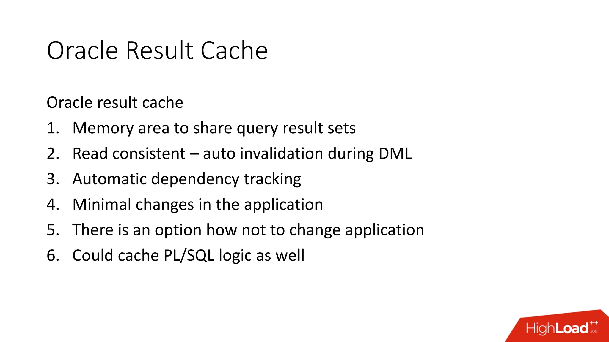 Oracle Result Cache
Oracle result cache
1. Memory area to share query result sets
2. Read consistent – auto invalidation during DML
3. Automatic dependency tracking
4. Minimal changes in the application
5. There is an option how not to change application
6. Could cache PL/SQL logic as well
 