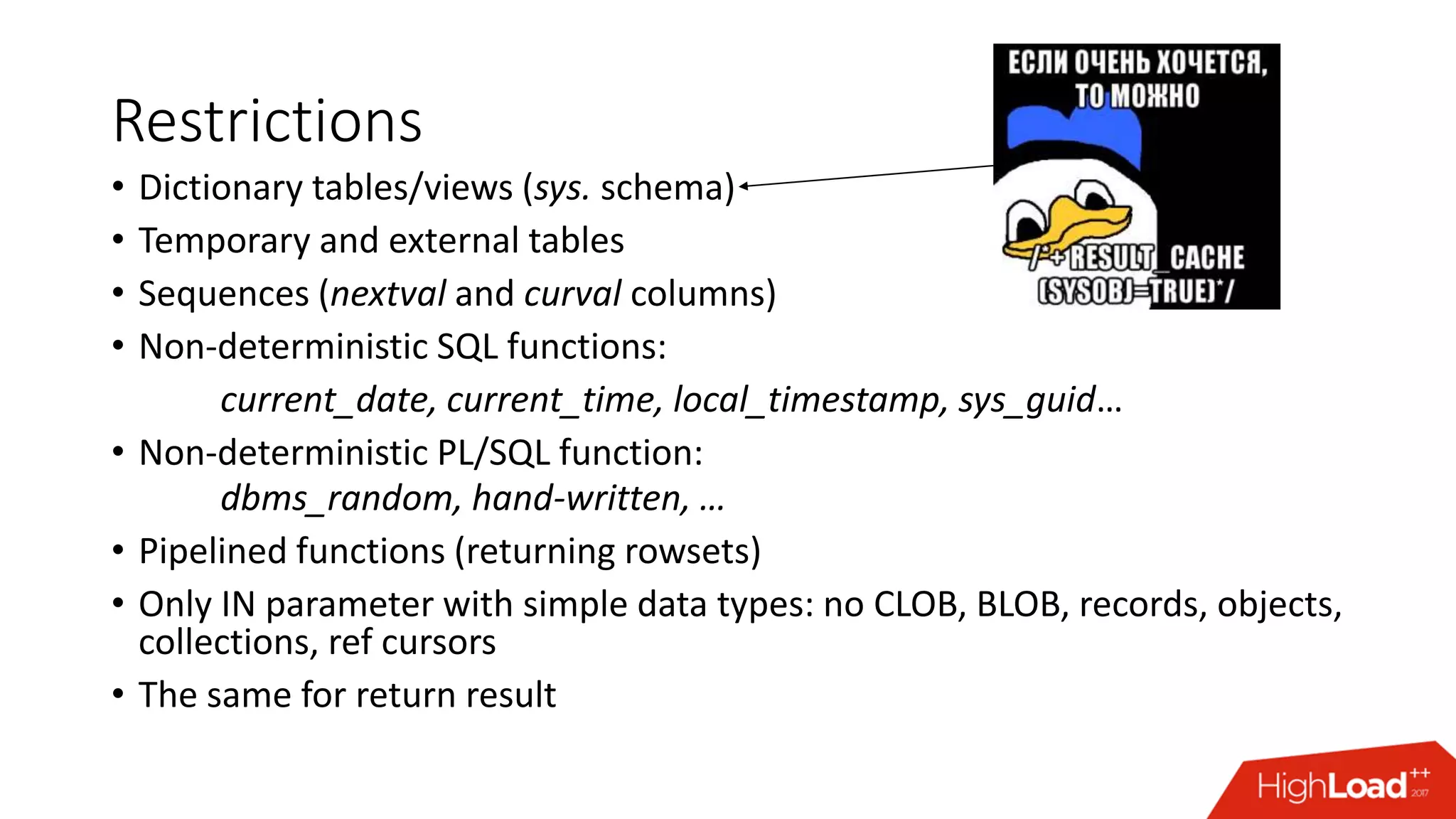 Restrictions
• Dictionary tables/views (sys. schema)
• Temporary and external tables
• Sequences (nextval and curval columns)
• Non-deterministic SQL functions:
current_date, current_time, local_timestamp, sys_guid…
• Non-deterministic PL/SQL function:
dbms_random, hand-written, …
• Pipelined functions (returning rowsets)
• Only IN parameter with simple data types: no CLOB, BLOB, records, objects,
collections, ref cursors
• The same for return result
 