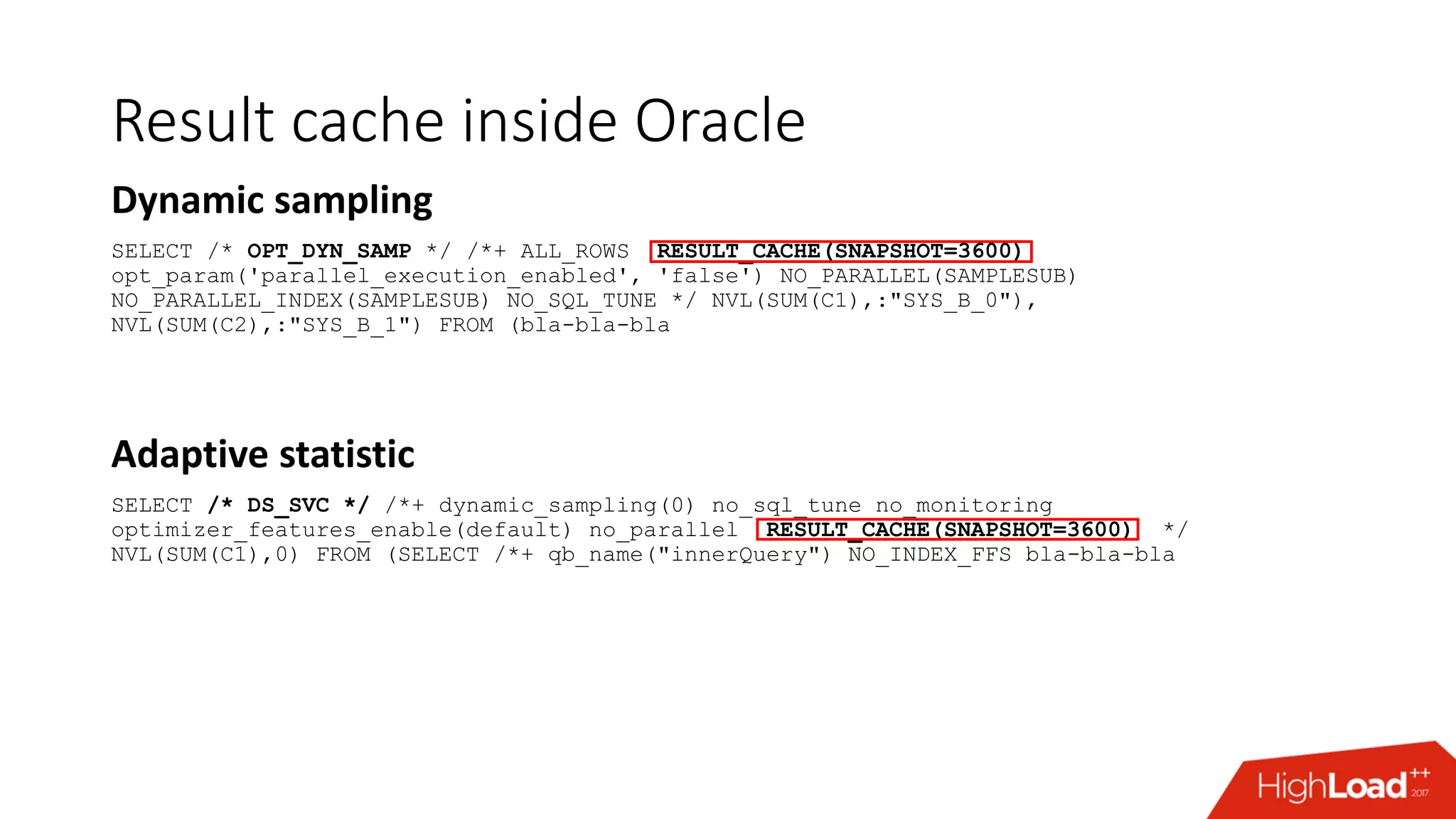 Result cache inside Oracle
Dynamic sampling
SELECT /* OPT_DYN_SAMP */ /*+ ALL_ROWS RESULT_CACHE(SNAPSHOT=3600)
opt_param('parallel_execution_enabled', 'false') NO_PARALLEL(SAMPLESUB)
NO_PARALLEL_INDEX(SAMPLESUB) NO_SQL_TUNE */ NVL(SUM(C1),:"SYS_B_0"),
NVL(SUM(C2),:"SYS_B_1") FROM (bla-bla-bla
Adaptive statistic
SELECT /* DS_SVC */ /*+ dynamic_sampling(0) no_sql_tune no_monitoring
optimizer_features_enable(default) no_parallel RESULT_CACHE(SNAPSHOT=3600) */
NVL(SUM(C1),0) FROM (SELECT /*+ qb_name("innerQuery") NO_INDEX_FFS bla-bla-bla
 