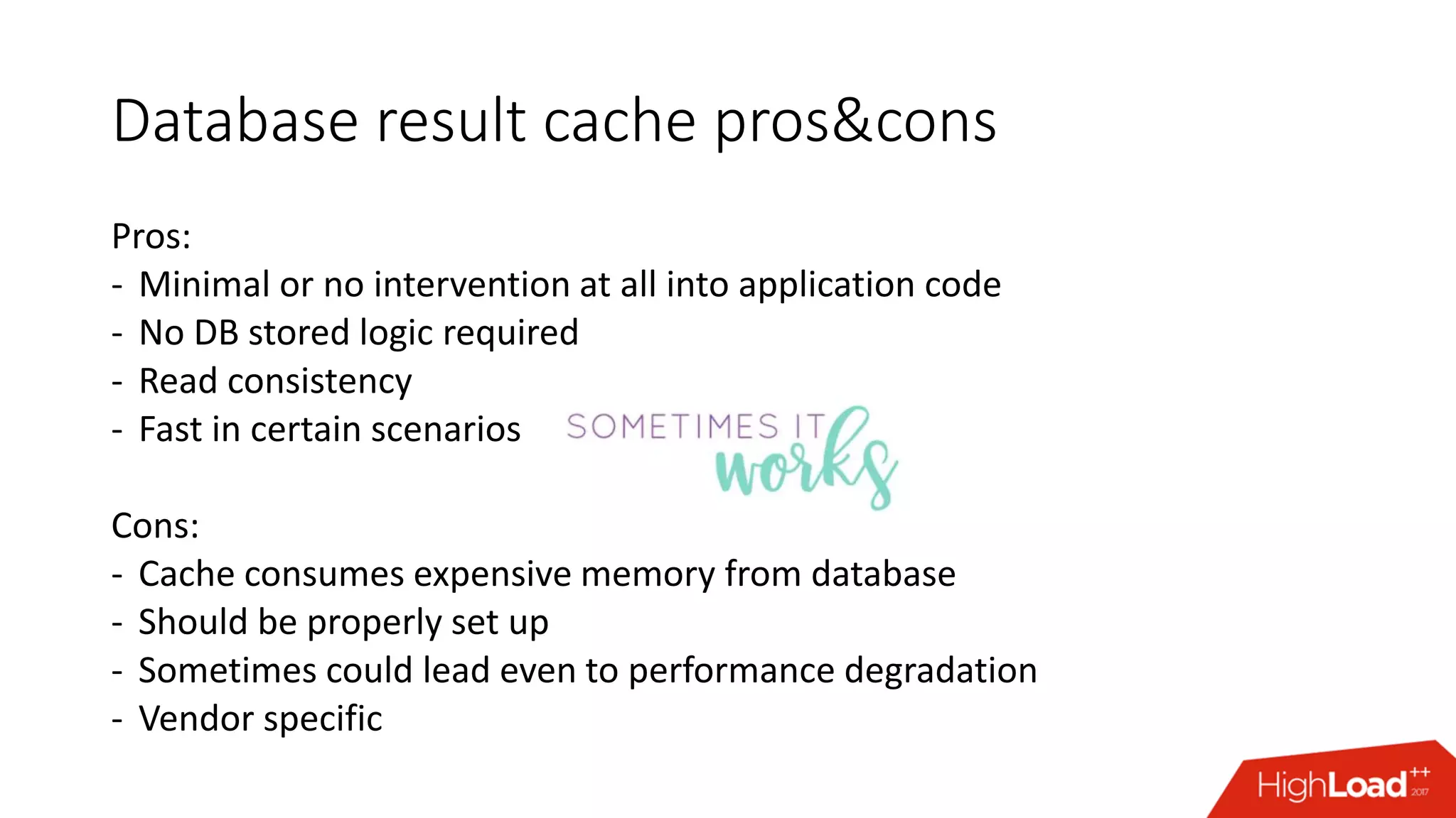 Database result cache pros&cons
Pros:
- Minimal or no intervention at all into application code
- No DB stored logic required
- Read consistency
- Fast in certain scenarios
Cons:
- Cache consumes expensive memory from database
- Should be properly set up
- Sometimes could lead even to performance degradation
- Vendor specific
 