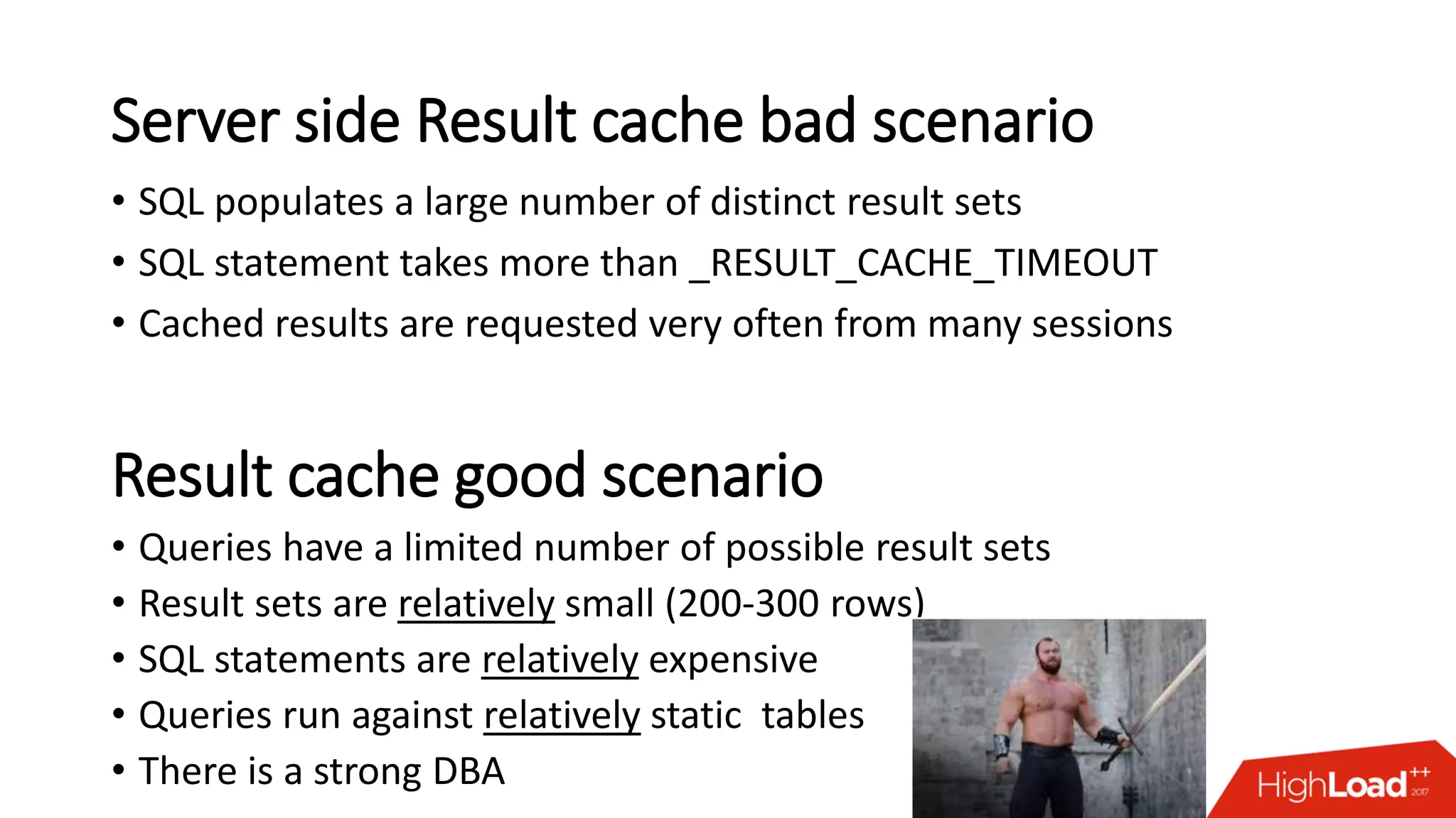 Server side Result cache bad scenario
• SQL populates a large number of distinct result sets
• SQL statement takes more than _RESULT_CACHE_TIMEOUT
• Cached results are requested very often from many sessions
Result cache good scenario
• Queries have a limited number of possible result sets
• Result sets are relatively small (200-300 rows)
• SQL statements are relatively expensive
• Queries run against relatively static tables
• There is a strong DBA
 