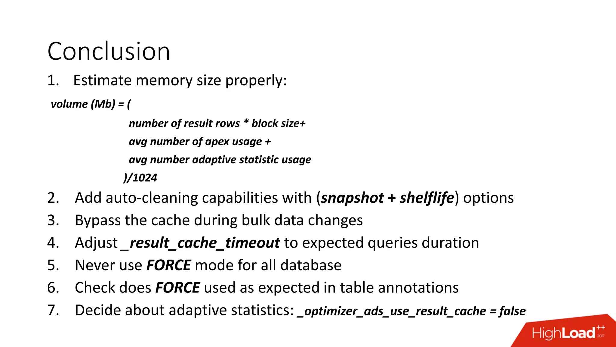 Conclusion
1. Estimate memory size properly:
volume (Mb) = (
number of result rows * block size+
avg number of apex usage +
avg number adaptive statistic usage
)/1024
2. Add auto-cleaning capabilities with (snapshot + shelflife) options
3. Bypass the cache during bulk data changes
4. Adjust _result_cache_timeout to expected queries duration
5. Never use FORCE mode for all database
6. Check does FORCE used as expected in table annotations
7. Decide about adaptive statistics: _optimizer_ads_use_result_cache = false
 