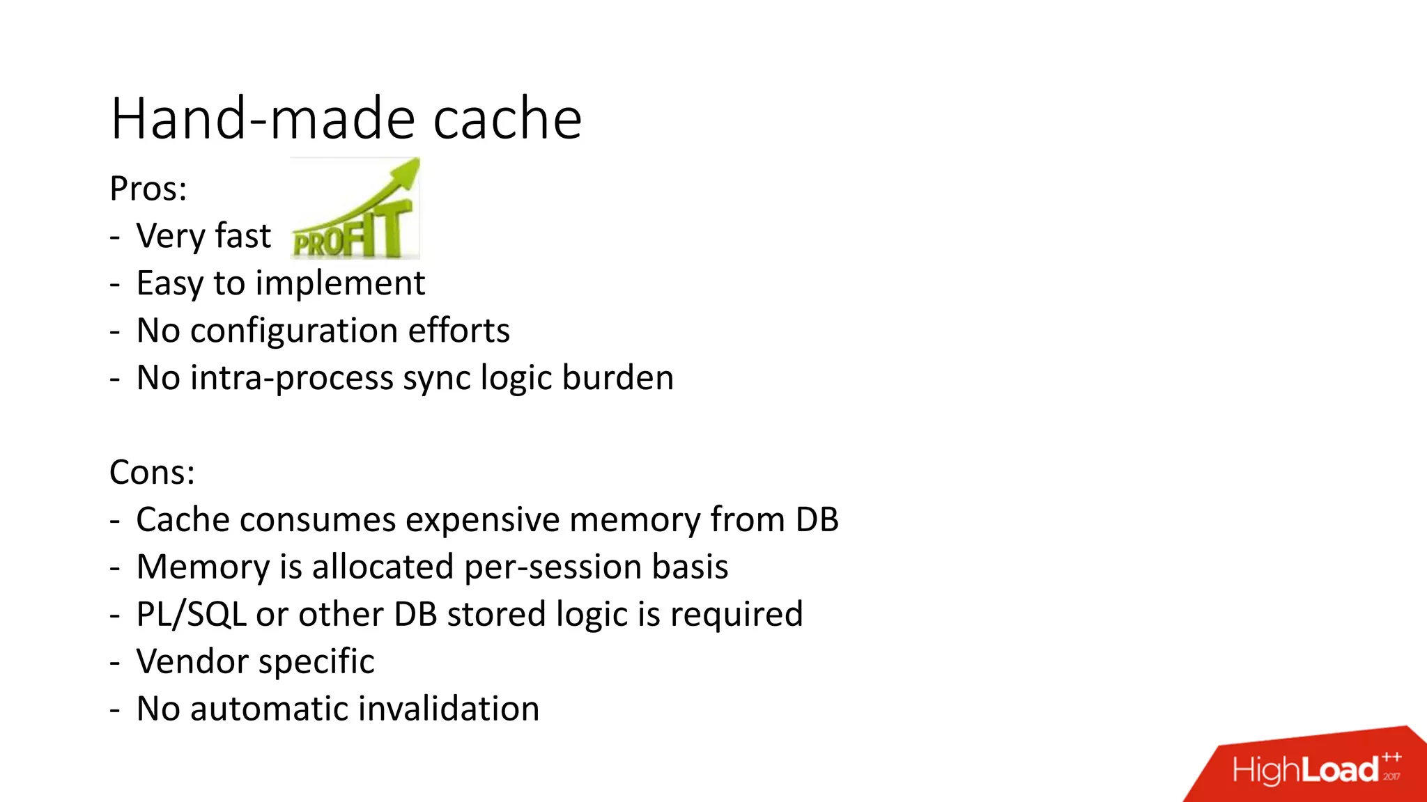 Hand-made cache
Pros:
- Very fast
- Easy to implement
- No configuration efforts
- No intra-process sync logic burden
Cons:
- Cache consumes expensive memory from DB
- Memory is allocated per-session basis
- PL/SQL or other DB stored logic is required
- Vendor specific
- No automatic invalidation
 