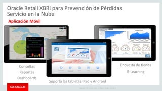Copyright © 2015 Oracle and/or its affiliates. All rights reserved. |
o Conecte sus datos XBR a otras fuentes de datos de toda
la empresa para el enfoque de prevención de pérdidas y
flexibilidad
o Usuarios claves pueden aportar datos y luego
visualmente exponerlo al equipo en el campo.
Oracle Retail XBRi para Prevención de Pérdidas
Servicio en la Nube
Importación de Datos y Insight Visual Dinámico
 