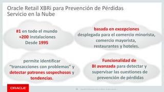 Copyright © 2015 Oracle and/or its affiliates. All rights reserved. | 13
Disminuye las Pérdidas en Retail e Identifica
Robo de Empleado y/o Administración
•Alertas automatizadas
•Tableros de excepción
•Vínculo al Video
•Gestión de Casos
Prevención de Pérdidas, Alertas
Automáticas, Movilidad en
Campo
Oracle Retail XBRi para Prevención de Pérdidas
Servicio en la Nube
Valor de Negocio
 
