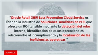 Copyright © 2015 Oracle and/or its affiliates. All rights reserved. |7
Disminución del Porcentaje de Merma
Defensa de los Márgenes de los Productos
Mejora de Indicadores Clave de Desempeño
Operacionales
1
2
3
ROI Tangible
Oracle Retail XBRi para Prevención de Pérdidas
Servicio en la Nube
 