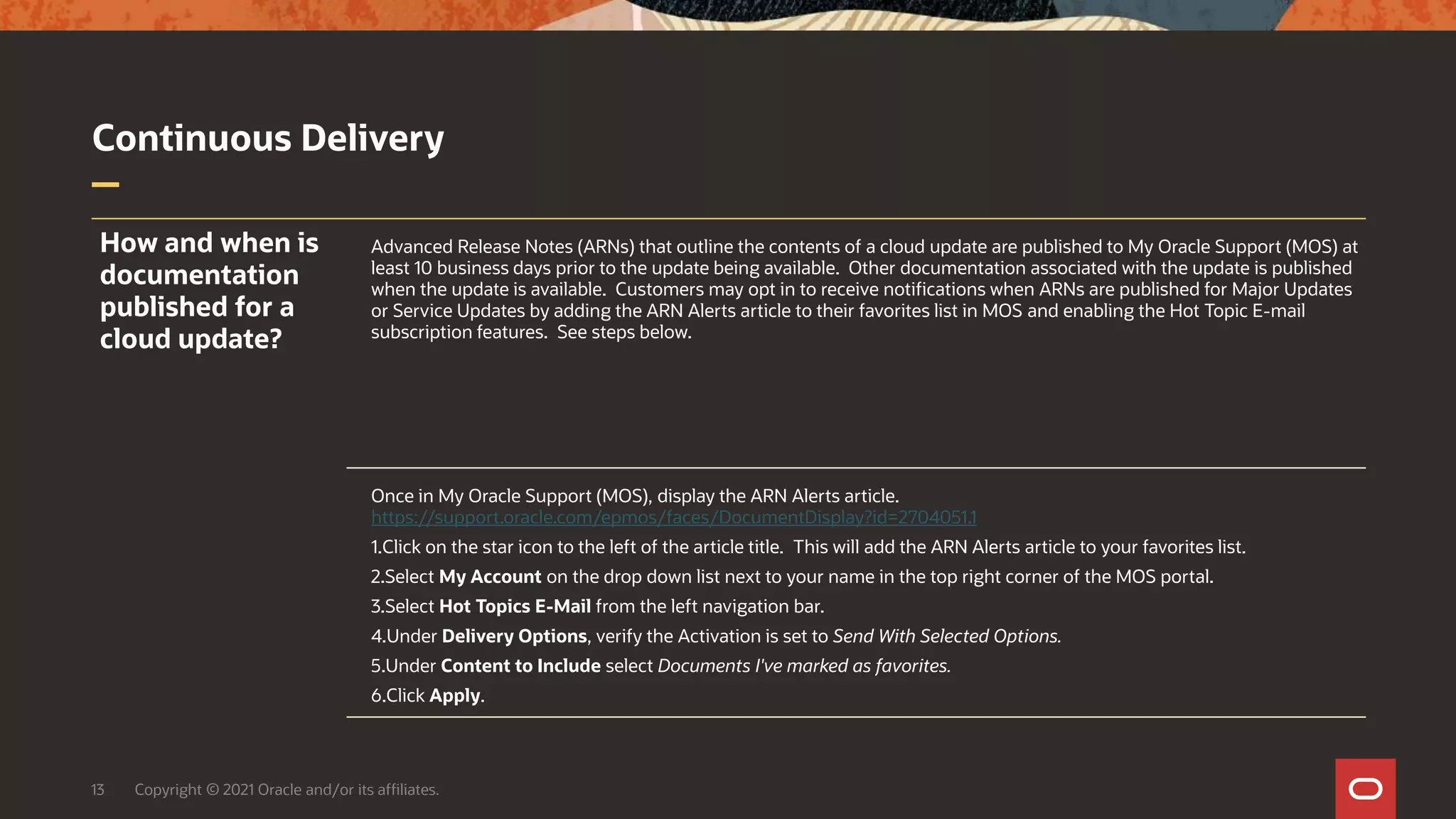 Continuous Delivery
13 Copyright © 2021 Oracle and/or its affiliates.
How and when is
documentation
published for a
cloud update?
Advanced Release Notes (ARNs) that outline the contents of a cloud update are published to My Oracle Support (MOS) at
least 10 business days prior to the update being available. Other documentation associated with the update is published
when the update is available. Customers may opt in to receive notifications when ARNs are published for Major Updates
or Service Updates by adding the ARN Alerts article to their favorites list in MOS and enabling the Hot Topic E-mail
subscription features. See steps below.
Once in My Oracle Support (MOS), display the ARN Alerts article.
https://support.oracle.com/epmos/faces/DocumentDisplay?id=2704051.1
1.Click on the star icon to the left of the article title. This will add the ARN Alerts article to your favorites list.
2.Select My Account on the drop down list next to your name in the top right corner of the MOS portal.
3.Select Hot Topics E-Mail from the left navigation bar.
4.Under Delivery Options, verify the Activation is set to Send With Selected Options.
5.Under Content to Include select Documents I've marked as favorites.
6.Click Apply.
 
