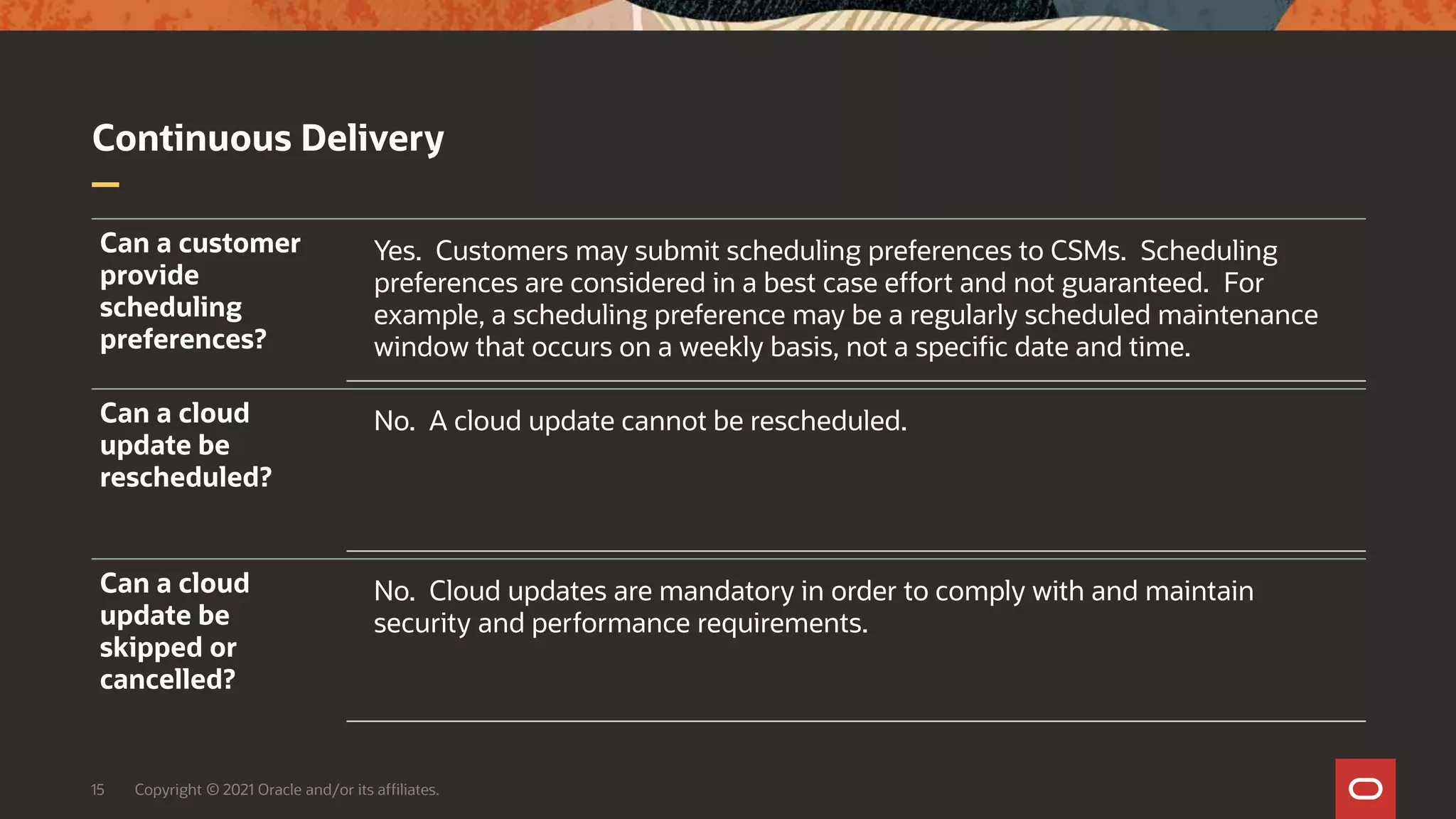 Continuous Delivery
15 Copyright © 2021 Oracle and/or its affiliates.
Can a customer
provide
scheduling
preferences?
Yes. Customers may submit scheduling preferences to CSMs. Scheduling
preferences are considered in a best case effort and not guaranteed. For
example, a scheduling preference may be a regularly scheduled maintenance
window that occurs on a weekly basis, not a specific date and time.
Can a cloud
update be
rescheduled?
No. A cloud update cannot be rescheduled.
Can a cloud
update be
skipped or
cancelled?
No. Cloud updates are mandatory in order to comply with and maintain
security and performance requirements.
 