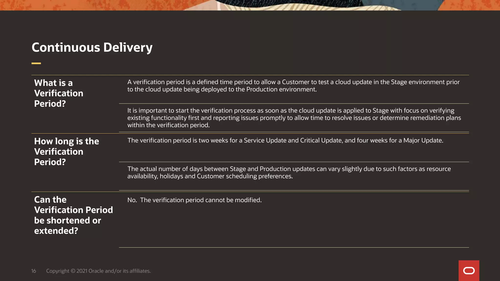 Continuous Delivery
16 Copyright © 2021 Oracle and/or its affiliates.
What is a
Verification
Period?
A verification period is a defined time period to allow a Customer to test a cloud update in the Stage environment prior
to the cloud update being deployed to the Production environment.
It is important to start the verification process as soon as the cloud update is applied to Stage with focus on verifying
existing functionality first and reporting issues promptly to allow time to resolve issues or determine remediation plans
within the verification period.
How long is the
Verification
Period?
The verification period is two weeks for a Service Update and Critical Update, and four weeks for a Major Update.
The actual number of days between Stage and Production updates can vary slightly due to such factors as resource
availability, holidays and Customer scheduling preferences.
Can the
Verification Period
be shortened or
extended?
No. The verification period cannot be modified.
 