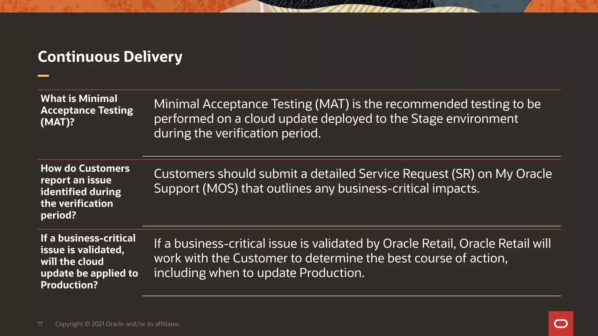 Continuous Delivery
17 Copyright © 2021 Oracle and/or its affiliates.
What is Minimal
Acceptance Testing
(MAT)?
Minimal Acceptance Testing (MAT) is the recommended testing to be
performed on a cloud update deployed to the Stage environment
during the verification period.
How do Customers
report an issue
identified during
the verification
period?
Customers should submit a detailed Service Request (SR) on My Oracle
Support (MOS) that outlines any business-critical impacts.
If a business-critical
issue is validated,
will the cloud
update be applied to
Production?
If a business-critical issue is validated by Oracle Retail, Oracle Retail will
work with the Customer to determine the best course of action,
including when to update Production.
 