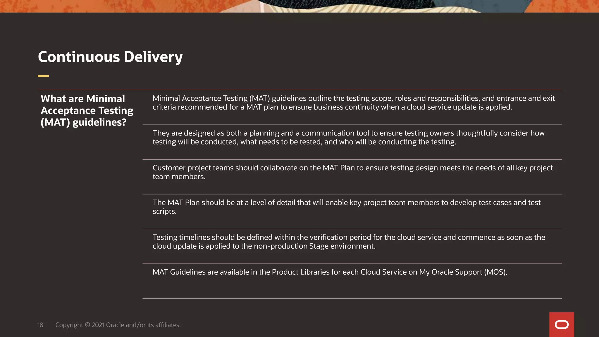 Continuous Delivery
18 Copyright © 2021 Oracle and/or its affiliates.
What are Minimal
Acceptance Testing
(MAT) guidelines?
Minimal Acceptance Testing (MAT) guidelines outline the testing scope, roles and responsibilities, and entrance and exit
criteria recommended for a MAT plan to ensure business continuity when a cloud service update is applied.
They are designed as both a planning and a communication tool to ensure testing owners thoughtfully consider how
testing will be conducted, what needs to be tested, and who will be conducting the testing.
Customer project teams should collaborate on the MAT Plan to ensure testing design meets the needs of all key project
team members.
The MAT Plan should be at a level of detail that will enable key project team members to develop test cases and test
scripts.
Testing timelines should be defined within the verification period for the cloud service and commence as soon as the
cloud update is applied to the non-production Stage environment.
MAT Guidelines are available in the Product Libraries for each Cloud Service on My Oracle Support (MOS).
 