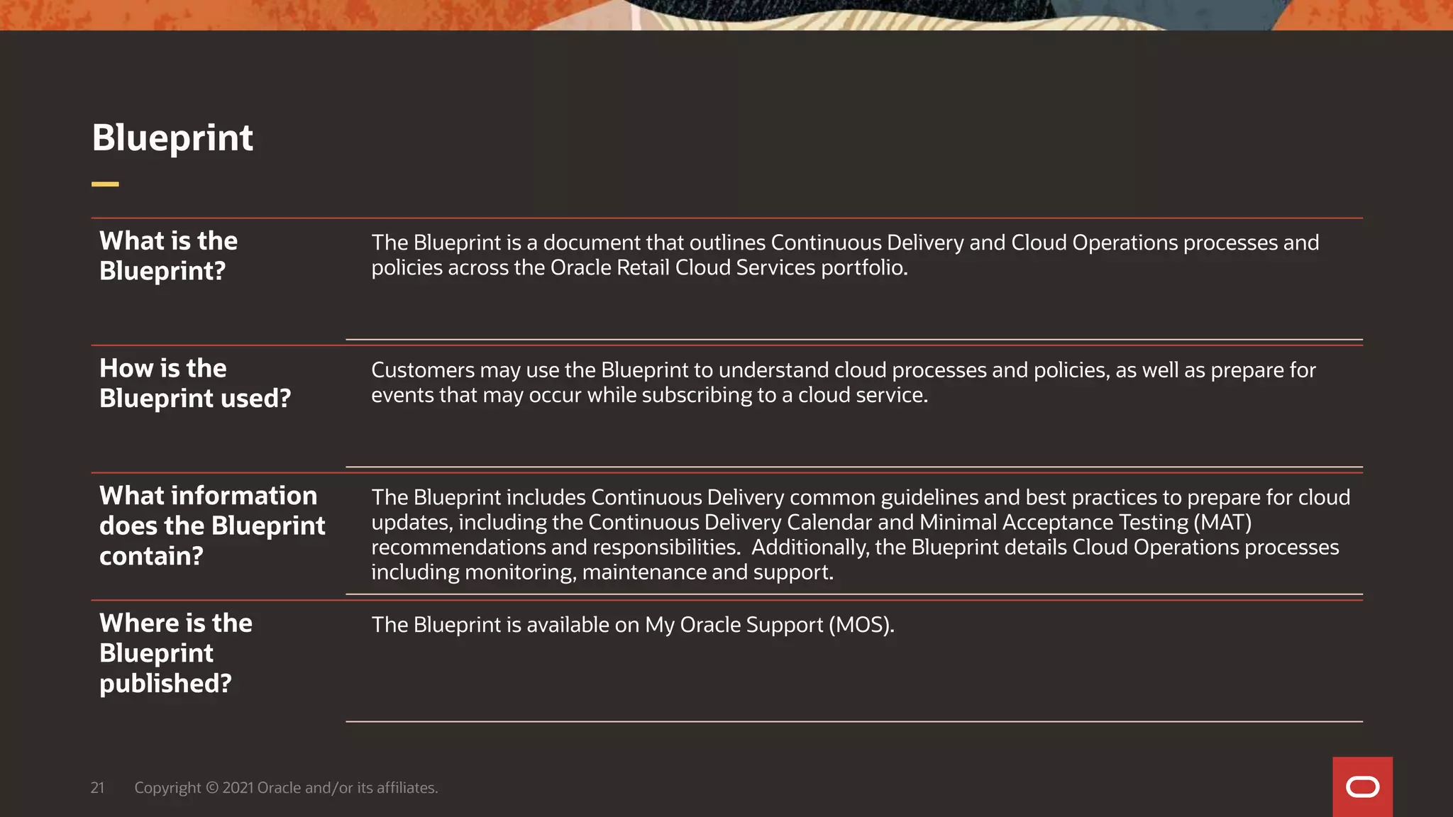 Blueprint
21 Copyright © 2021 Oracle and/or its affiliates.
What is the
Blueprint?
The Blueprint is a document that outlines Continuous Delivery and Cloud Operations processes and
policies across the Oracle Retail Cloud Services portfolio.
How is the
Blueprint used?
Customers may use the Blueprint to understand cloud processes and policies, as well as prepare for
events that may occur while subscribing to a cloud service.
What information
does the Blueprint
contain?
The Blueprint includes Continuous Delivery common guidelines and best practices to prepare for cloud
updates, including the Continuous Delivery Calendar and Minimal Acceptance Testing (MAT)
recommendations and responsibilities. Additionally, the Blueprint details Cloud Operations processes
including monitoring, maintenance and support.
Where is the
Blueprint
published?
The Blueprint is available on My Oracle Support (MOS).
 