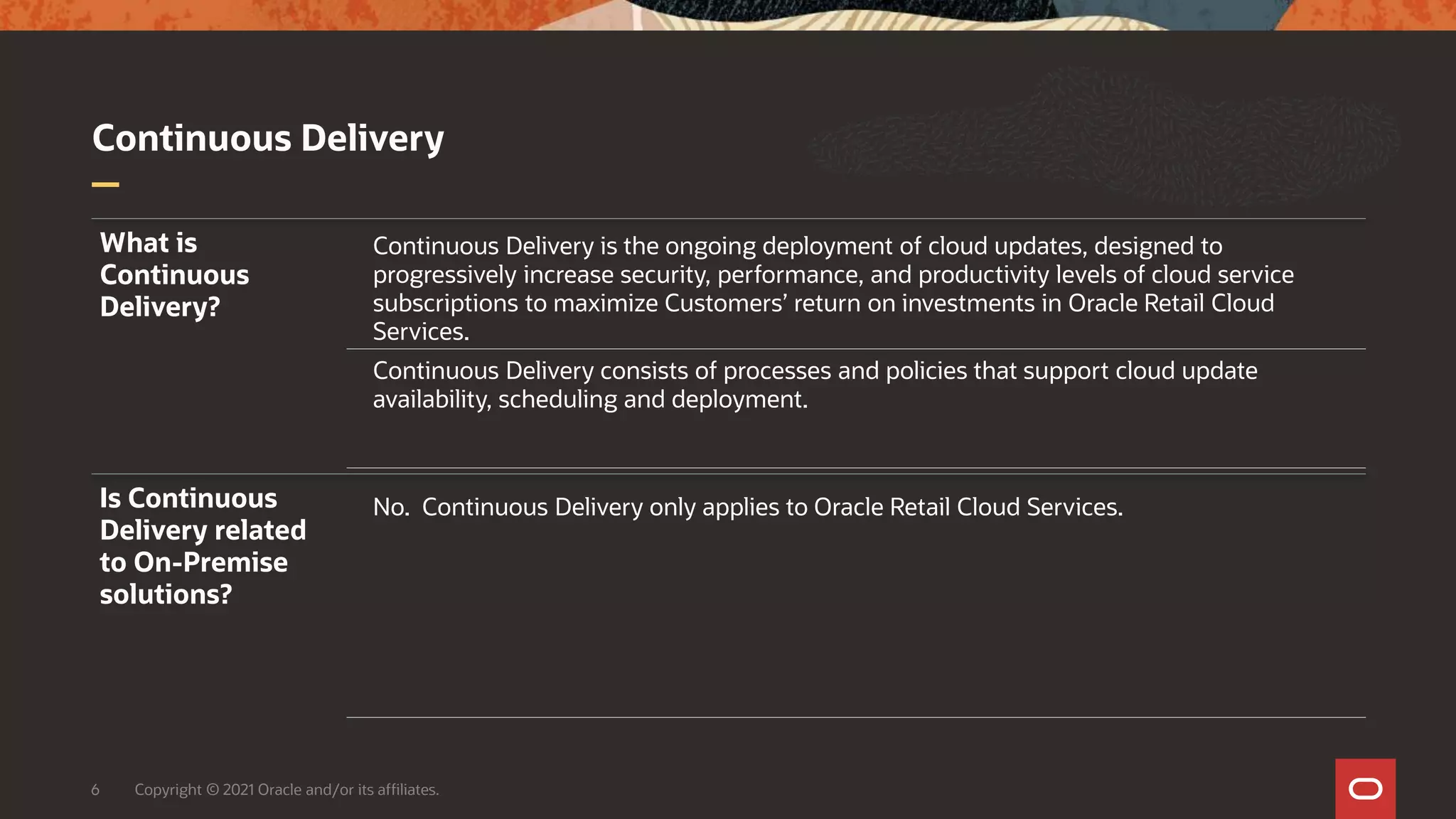 Continuous Delivery
6 Copyright © 2021 Oracle and/or its affiliates.
What is
Continuous
Delivery?
Continuous Delivery is the ongoing deployment of cloud updates, designed to
progressively increase security, performance, and productivity levels of cloud service
subscriptions to maximize Customers’ return on investments in Oracle Retail Cloud
Services.
Continuous Delivery consists of processes and policies that support cloud update
availability, scheduling and deployment.
Is Continuous
Delivery related
to On-Premise
solutions?
No. Continuous Delivery only applies to Oracle Retail Cloud Services.
 