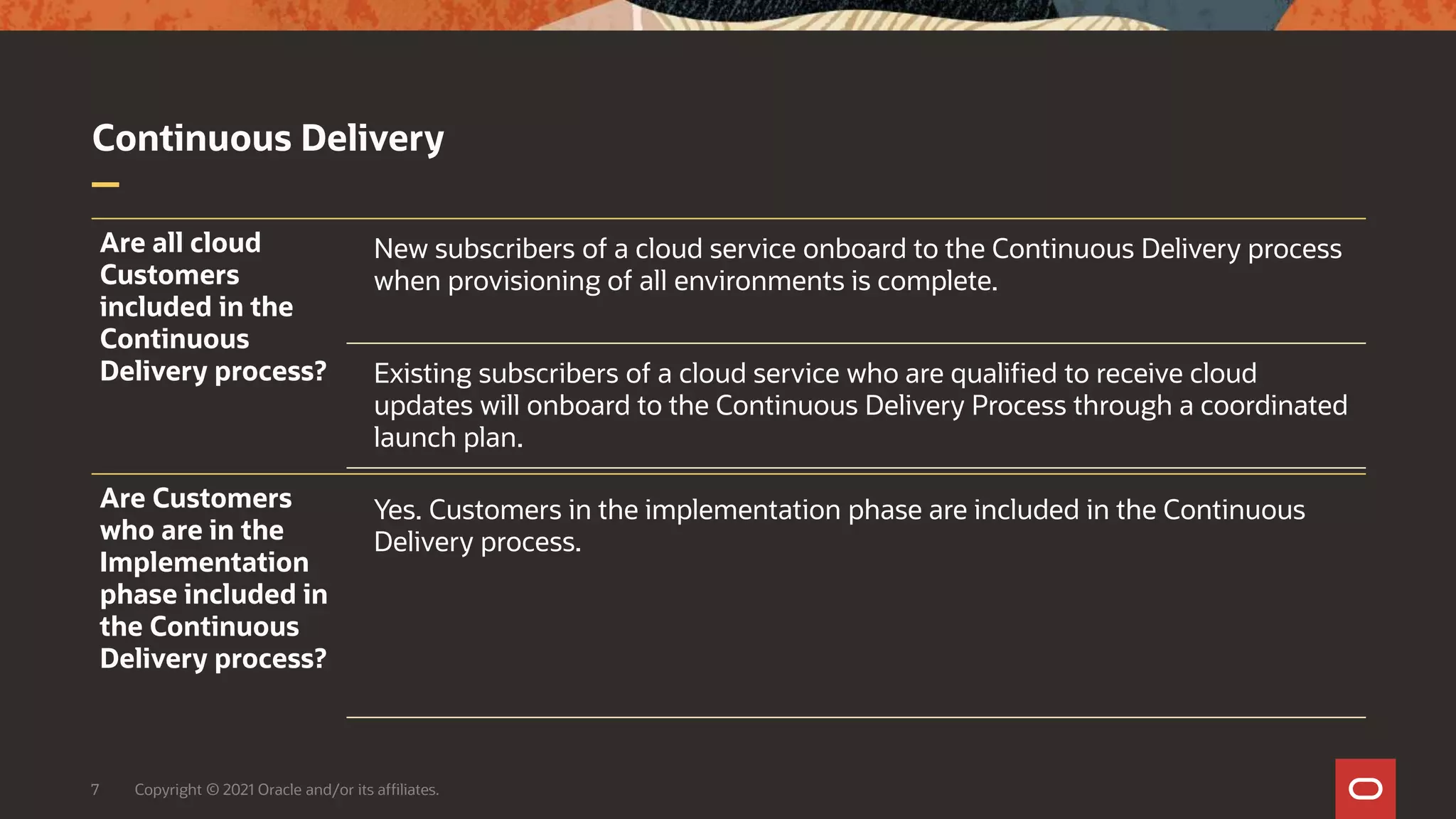 Continuous Delivery
7 Copyright © 2021 Oracle and/or its affiliates.
Are all cloud
Customers
included in the
Continuous
Delivery process?
New subscribers of a cloud service onboard to the Continuous Delivery process
when provisioning of all environments is complete.
Existing subscribers of a cloud service who are qualified to receive cloud
updates will onboard to the Continuous Delivery Process through a coordinated
launch plan.
Are Customers
who are in the
Implementation
phase included in
the Continuous
Delivery process?
Yes. Customers in the implementation phase are included in the Continuous
Delivery process.
 