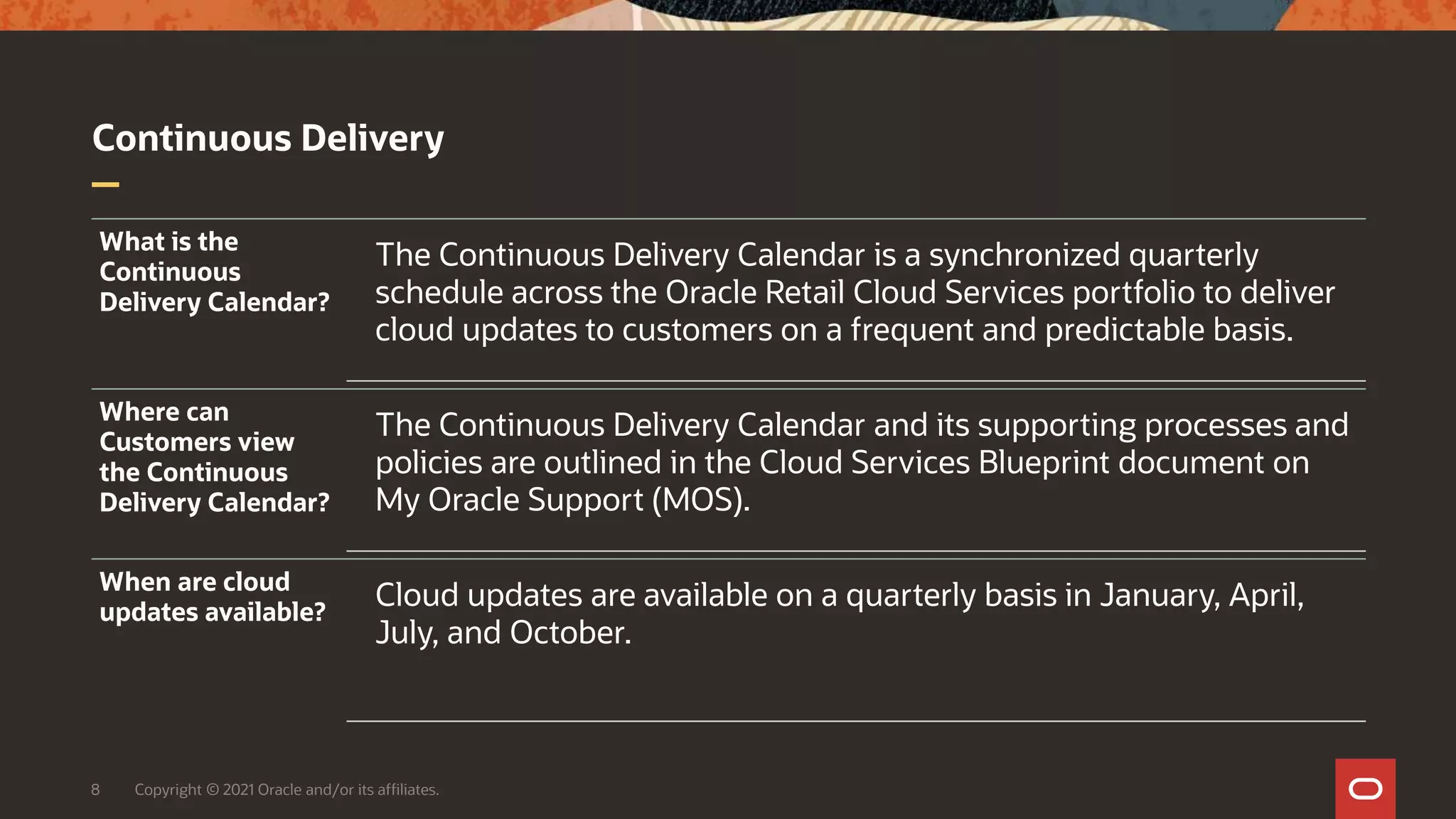 Continuous Delivery
8 Copyright © 2021 Oracle and/or its affiliates.
What is the
Continuous
Delivery Calendar?
The Continuous Delivery Calendar is a synchronized quarterly
schedule across the Oracle Retail Cloud Services portfolio to deliver
cloud updates to customers on a frequent and predictable basis.
Where can
Customers view
the Continuous
Delivery Calendar?
The Continuous Delivery Calendar and its supporting processes and
policies are outlined in the Cloud Services Blueprint document on
My Oracle Support (MOS).
When are cloud
updates available?
Cloud updates are available on a quarterly basis in January, April,
July, and October.
 