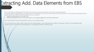 The Create Revenue Management Data Export File process extracts all required and commonly used data elements.
To extract additional data elements not captured by the standard process, use the transformation hook provided by the Create Revenue Management Data
Export File process. With this transformation hook you can extract:
1. Additional data elements from within EBS
2. Additional data elements from external locations such as legacy applications and data warehouses
The transformation hook then populates the values in the interface tables.
You can write custom code to select values from the specified table or view and populate the values in the generic columns. These additional data
elements can be used in Revenue Management as configurable attributes in defining rules.
Extracting Add. Data Elements from EBS
 