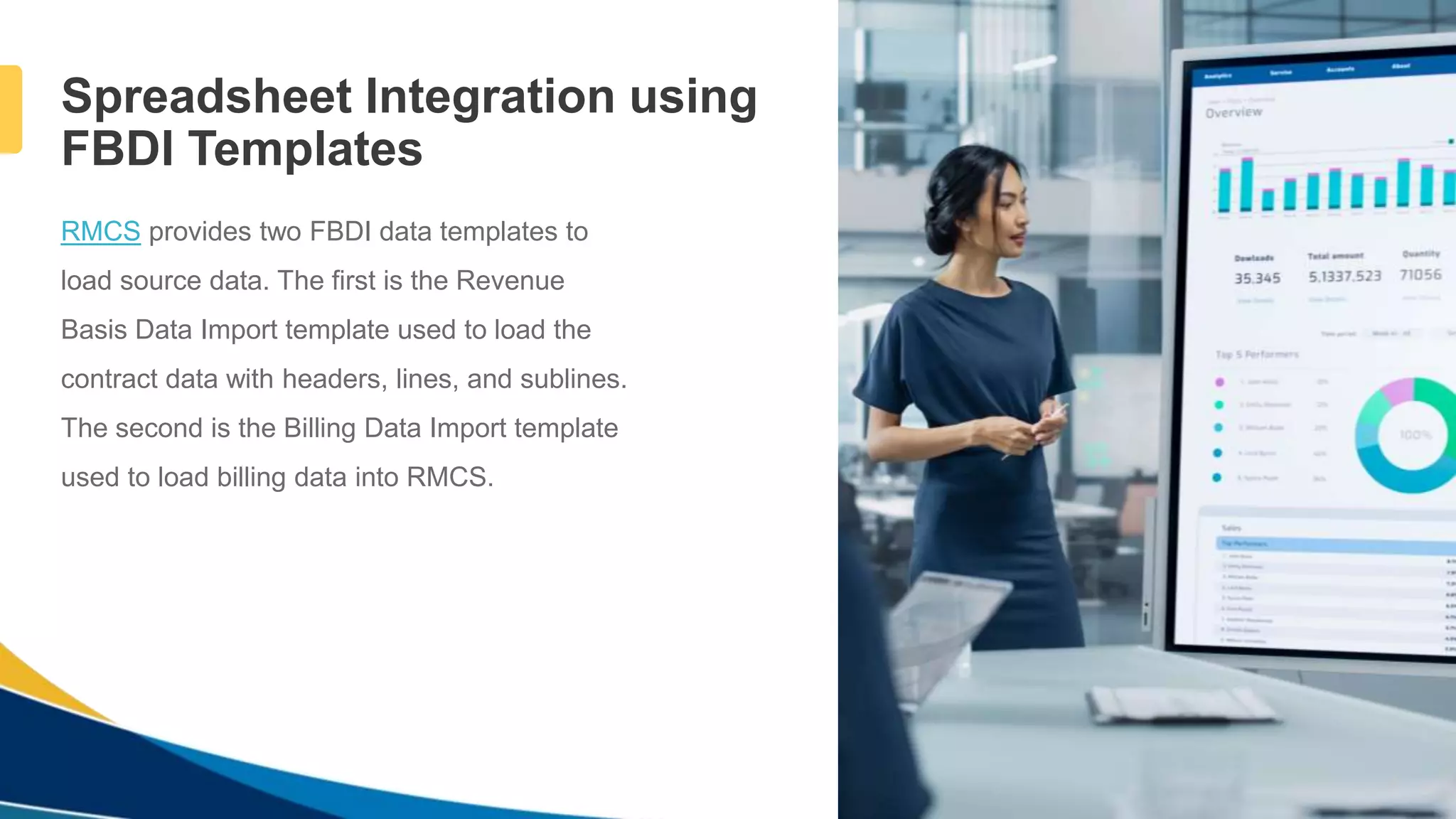 4
Spreadsheet Integration using
FBDI Templates
RMCS provides two FBDI data templates to
load source data. The first is the Revenue
Basis Data Import template used to load the
contract data with headers, lines, and sublines.
The second is the Billing Data Import template
used to load billing data into RMCS.
 
