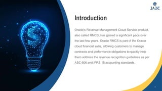 2
Introduction
Oracle's Revenue Management Cloud Service product,
also called RMCS, has gained a significant pace over
the last few years. Oracle RMCS is part of the Oracle
cloud financial suite, allowing customers to manage
contracts and performance obligations to quickly help
them address the revenue recognition guidelines as per
ASC 606 and IFRS 15 accounting standards.
 