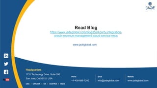 7
Headquarters
1731 Technology Drive, Suite 350
San Jose, CA 95110, USA
Phone
+1-408-899-7200
Email
info@jadeglobal.com
Website
www.jadeglobal.com
USA I CANADA I UK I AUSTRIA I INDIA
www.jadeglobal.com
Read Blog
https://www.jadeglobal.com/blog/third-party-integration-
oracle-revenue-management-cloud-service-rmcs
 