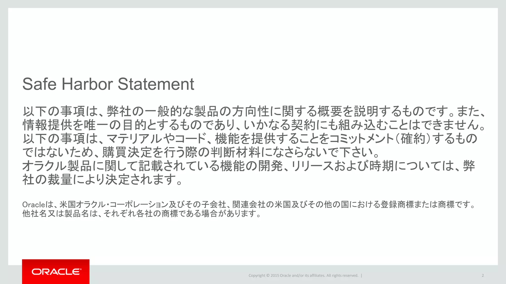 Copyright © 2015 Oracle and/or its affiliates. All rights reserved. | 2
Safe Harbor Statement
以下の事項は、弊社の一般的な製品の方向性に関する概要を説明するものです。また、
情報提供を唯一の目的とするものであり、いかなる契約にも組み込むことはできません。
以下の事項は、マテリアルやコード、機能を提供することをコミットメント（確約）するもの
ではないため、購買決定を行う際の判断材料になさらないで下さい。
オラクル製品に関して記載されている機能の開発、リリースおよび時期については、弊
社の裁量により決定されます。
Oracleは、米国オラクル・コーポレーション及びその子会社、関連会社の米国及びその他の国における登録商標または商標です。
他社名又は製品名は、それぞれ各社の商標である場合があります。
 