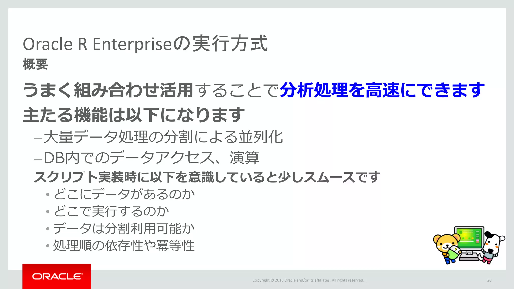 Copyright © 2015 Oracle and/or its affiliates. All rights reserved. |
Oracle R Enterpriseの実行方式
概要
うまく組み合わせ活用することで分析処理を高速にできます
主たる機能は以下になります
–大量データ処理の分割による並列化
–DB内でのデータアクセス、演算
スクリプト実装時に以下を意識していると少しスムースです
• どこにデータがあるのか
• どこで実行するのか
• データは分割利用可能か
• 処理順の依存性や冪等性
20
 