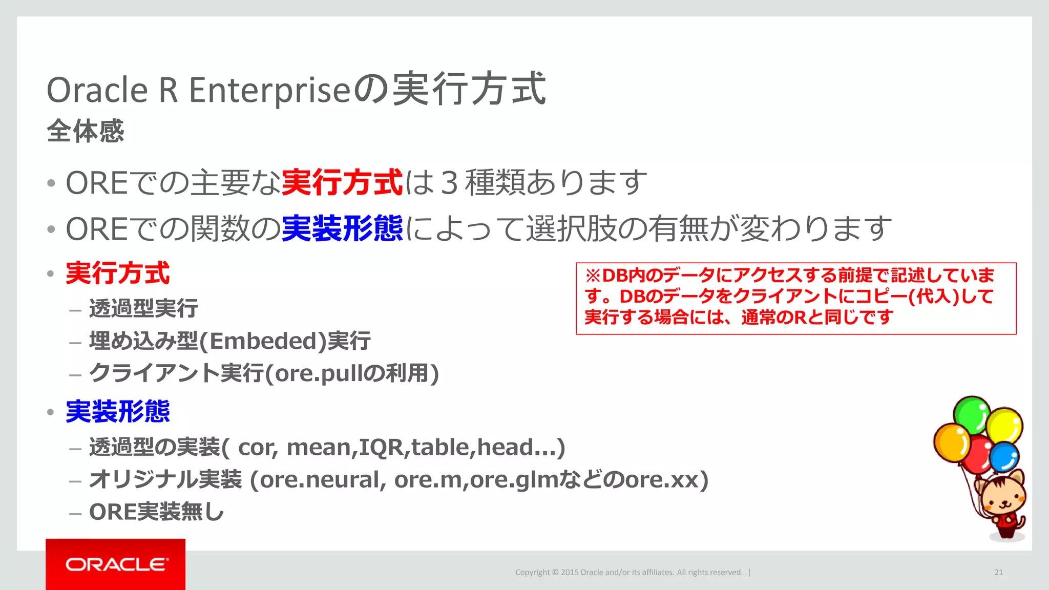 Copyright © 2015 Oracle and/or its affiliates. All rights reserved. |
Oracle R Enterpriseの実行方式
全体感
• OREでの主要な実行方式は３種類あります
• OREでの関数の実装形態によって選択肢の有無が変わります
• 実行方式
– 透過型実行
– 埋め込み型(Embeded)実行
– クライアント実行(ore.pullの利用)
• 実装形態
– 透過型の実装( cor, mean,IQR,table,head...)
– オリジナル実装 (ore.neural, ore.m,ore.glmなどのore.xx)
– ORE実装無し
21
※DB内のデータにアクセスする前提で記述していま
す。DBのデータをクライアントにコピー(代入)して
実行する場合には、通常のRと同じです
 