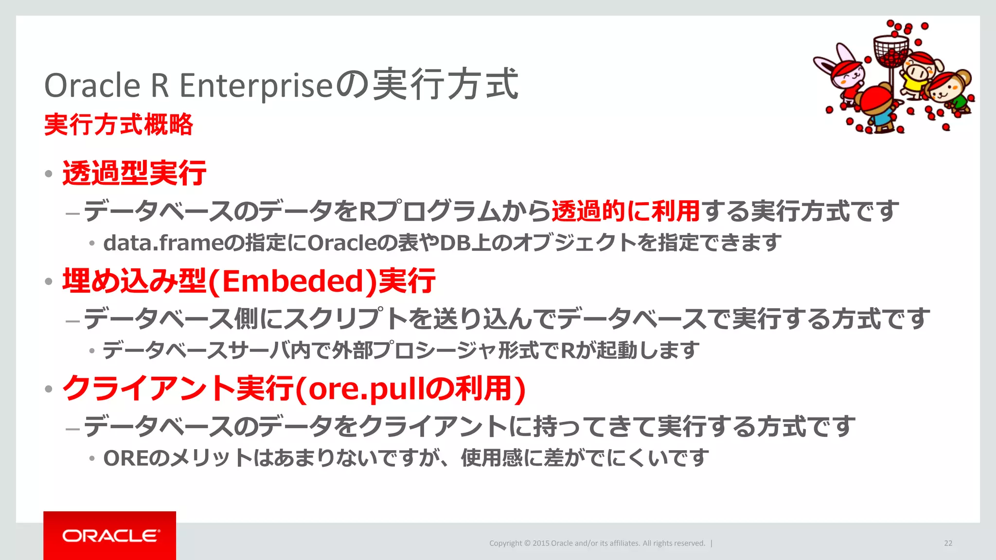 Copyright © 2015 Oracle and/or its affiliates. All rights reserved. |
Oracle R Enterpriseの実行方式
実行方式概略
• 透過型実行
– データベースのデータをRプログラムから透過的に利用する実行方式です
• data.frameの指定にOracleの表やDB上のオブジェクトを指定できます
• 埋め込み型(Embeded)実行
– データベース側にスクリプトを送り込んでデータベースで実行する方式です
• データベースサーバ内で外部プロシージャ形式でRが起動します
• クライアント実行(ore.pullの利用)
– データベースのデータをクライアントに持ってきて実行する方式です
• OREのメリットはあまりないですが、使用感に差がでにくいです
22
 