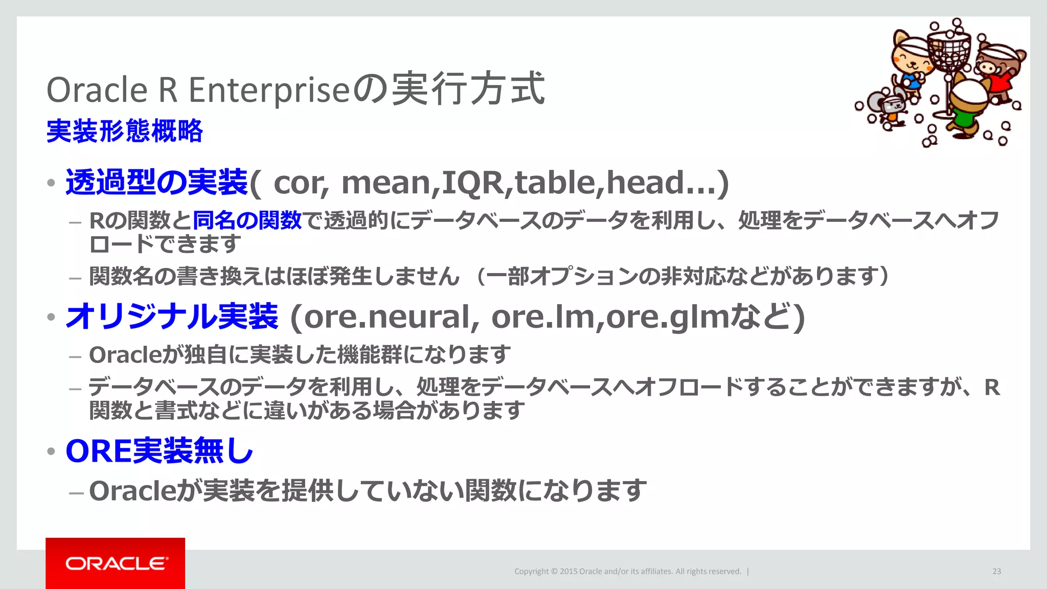 Copyright © 2015 Oracle and/or its affiliates. All rights reserved. |
Oracle R Enterpriseの実行方式
実装形態概略
• 透過型の実装( cor, mean,IQR,table,head...)
– Rの関数と同名の関数で透過的にデータベースのデータを利用し、処理をデータベースへオフ
ロードできます
– 関数名の書き換えはほぼ発生しません （一部オプションの非対応などがあります）
• オリジナル実装 (ore.neural, ore.lm,ore.glmなど)
– Oracleが独自に実装した機能群になります
– データベースのデータを利用し、処理をデータベースへオフロードすることができますが、R
関数と書式などに違いがある場合があります
• ORE実装無し
– Oracleが実装を提供していない関数になります
23
 