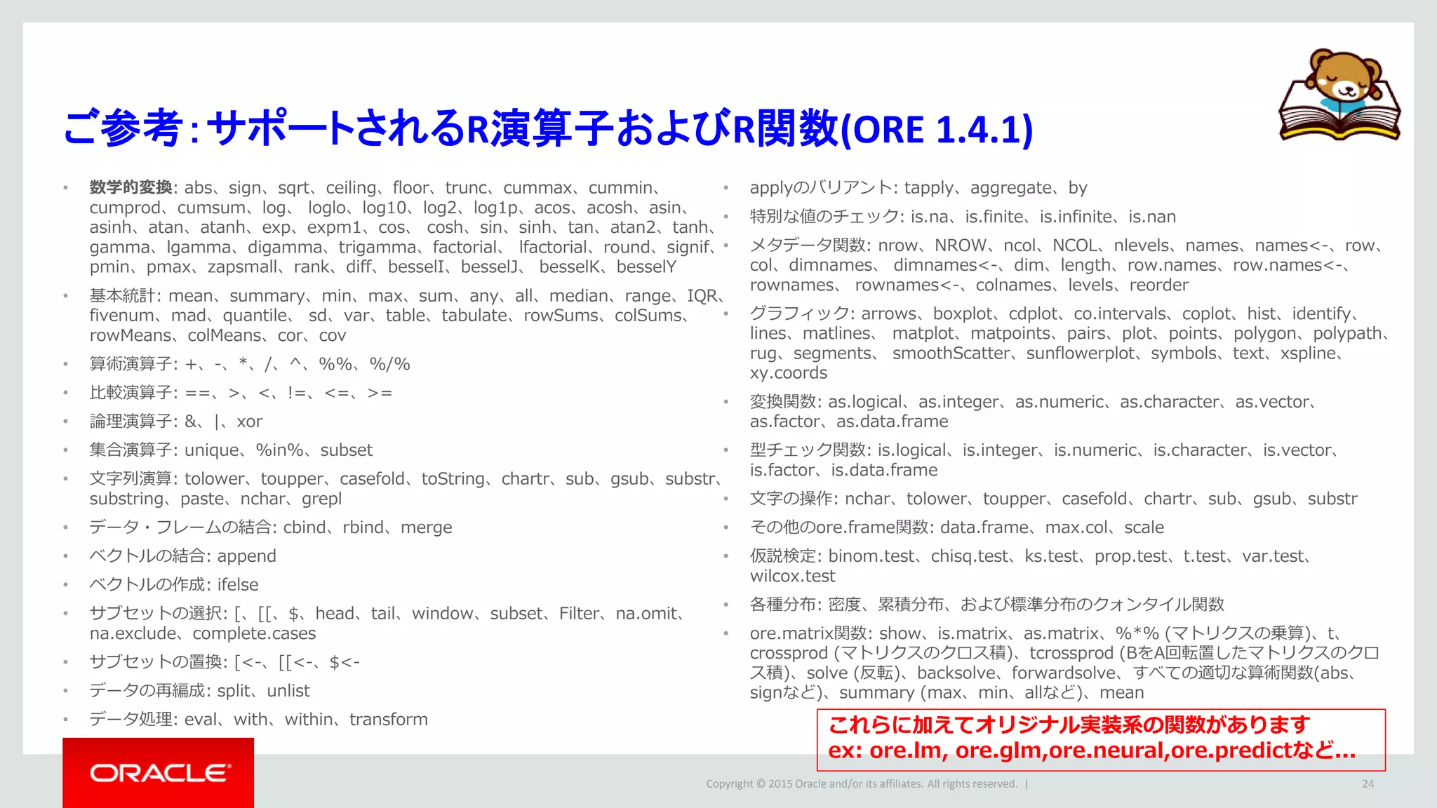 Copyright © 2015 Oracle and/or its affiliates. All rights reserved. |
ご参考：サポートされるR演算子およびR関数(ORE 1.4.1)
• 数学的変換: abs、sign、sqrt、ceiling、floor、trunc、cummax、cummin、
cumprod、cumsum、log、 loglo、log10、log2、log1p、acos、acosh、asin、
asinh、atan、atanh、exp、expm1、cos、 cosh、sin、sinh、tan、atan2、tanh、
gamma、lgamma、digamma、trigamma、factorial、 lfactorial、round、signif、
pmin、pmax、zapsmall、rank、diff、besselI、besselJ、 besselK、besselY
• 基本統計: mean、summary、min、max、sum、any、all、median、range、IQR、
fivenum、mad、quantile、 sd、var、table、tabulate、rowSums、colSums、
rowMeans、colMeans、cor、cov
• 算術演算子: +、-、*、/、^、%%、%/%
• 比較演算子: ==、>、<、!=、<=、>=
• 論理演算子: &、|、xor
• 集合演算子: unique、%in%、subset
• 文字列演算: tolower、toupper、casefold、toString、chartr、sub、gsub、substr、
substring、paste、nchar、grepl
• データ・フレームの結合: cbind、rbind、merge
• ベクトルの結合: append
• ベクトルの作成: ifelse
• サブセットの選択: [、[[、$、head、tail、window、subset、Filter、na.omit、
na.exclude、complete.cases
• サブセットの置換: [<-、[[<-、$<-
• データの再編成: split、unlist
• データ処理: eval、with、within、transform
• applyのバリアント: tapply、aggregate、by
• 特別な値のチェック: is.na、is.finite、is.infinite、is.nan
• メタデータ関数: nrow、NROW、ncol、NCOL、nlevels、names、names<-、row、
col、dimnames、 dimnames<-、dim、length、row.names、row.names<-、
rownames、 rownames<-、colnames、levels、reorder
• グラフィック: arrows、boxplot、cdplot、co.intervals、coplot、hist、identify、
lines、matlines、 matplot、matpoints、pairs、plot、points、polygon、polypath、
rug、segments、 smoothScatter、sunflowerplot、symbols、text、xspline、
xy.coords
• 変換関数: as.logical、as.integer、as.numeric、as.character、as.vector、
as.factor、as.data.frame
• 型チェック関数: is.logical、is.integer、is.numeric、is.character、is.vector、
is.factor、is.data.frame
• 文字の操作: nchar、tolower、toupper、casefold、chartr、sub、gsub、substr
• その他のore.frame関数: data.frame、max.col、scale
• 仮説検定: binom.test、chisq.test、ks.test、prop.test、t.test、var.test、
wilcox.test
• 各種分布: 密度、累積分布、および標準分布のクォンタイル関数
• ore.matrix関数: show、is.matrix、as.matrix、%*% (マトリクスの乗算)、t、
crossprod (マトリクスのクロス積)、tcrossprod (BをA回転置したマトリクスのクロ
ス積)、solve (反転)、backsolve、forwardsolve、すべての適切な算術関数(abs、
signなど)、summary (max、min、allなど)、mean
24
これらに加えてオリジナル実装系の関数があります
ex: ore.lm, ore.glm,ore.neural,ore.predictなど...
 