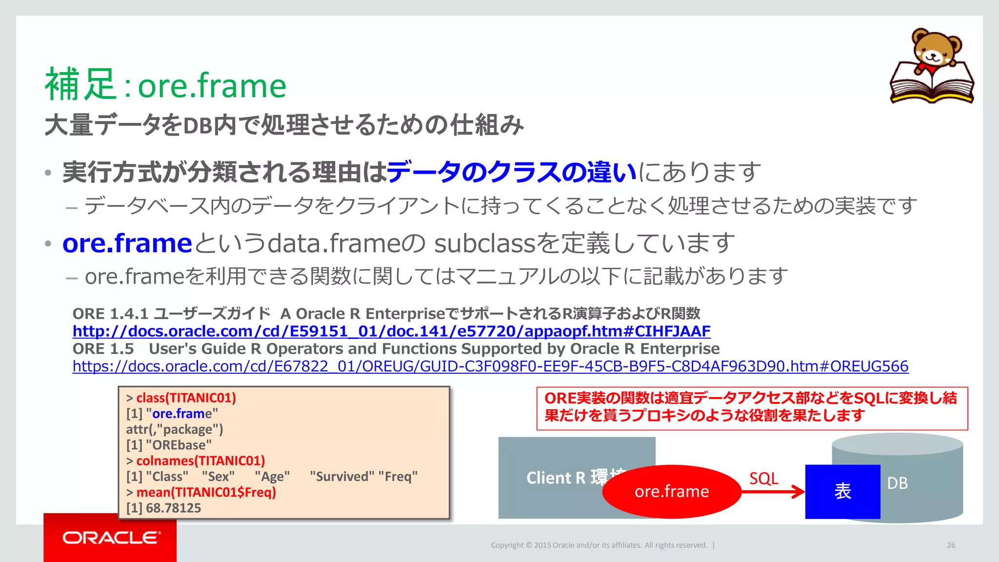 Copyright © 2015 Oracle and/or its affiliates. All rights reserved. |
補足：ore.frame
大量データをDB内で処理させるための仕組み
• 実行方式が分類される理由はデータのクラスの違いにあります
– データベース内のデータをクライアントに持ってくることなく処理させるための実装です
• ore.frameというdata.frameの subclassを定義しています
– ore.frameを利用できる関数に関してはマニュアルの以下に記載があります
26
ORE 1.4.1 ユーザーズガイド A Oracle R EnterpriseでサポートされるR演算子およびR関数
http://docs.oracle.com/cd/E59151_01/doc.141/e57720/appaopf.htm#CIHFJAAF
ORE 1.5 User's Guide R Operators and Functions Supported by Oracle R Enterprise
https://docs.oracle.com/cd/E67822_01/OREUG/GUID-C3F098F0-EE9F-45CB-B9F5-C8D4AF963D90.htm#OREUG566
Client R 環境
ore.frame DB表
SQL
> class(TITANIC01)
[1] "ore.frame"
attr(,"package")
[1] "OREbase"
> colnames(TITANIC01)
[1] "Class" "Sex" "Age" "Survived" "Freq"
> mean(TITANIC01$Freq)
[1] 68.78125
ORE実装の関数は適宜データアクセス部などをSQLに変換し結
果だけを貰うプロキシのような役割を果たします
 