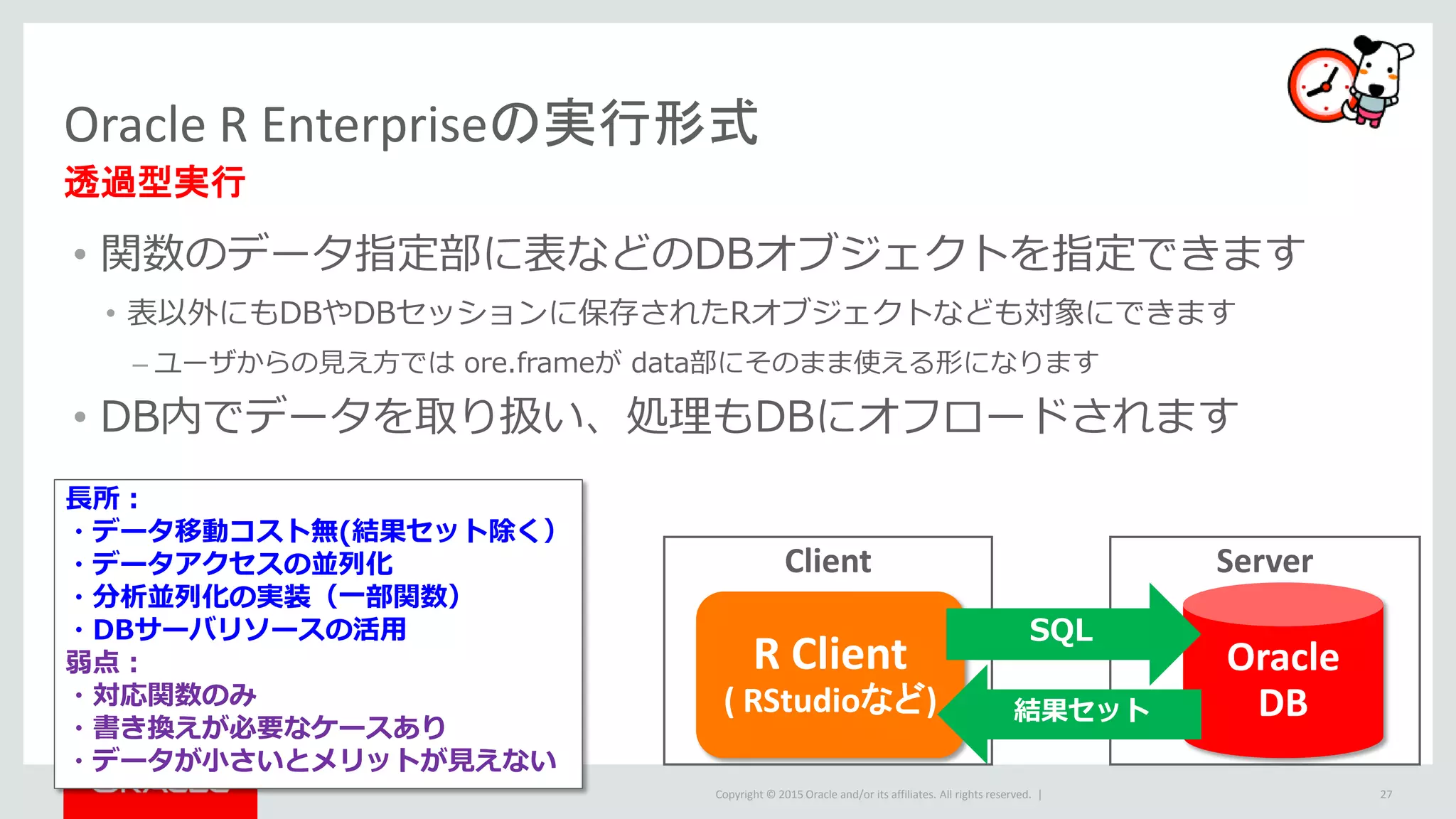 Copyright © 2015 Oracle and/or its affiliates. All rights reserved. |
• 関数のデータ指定部に表などのDBオブジェクトを指定できます
• 表以外にもDBやDBセッションに保存されたRオブジェクトなども対象にできます
– ユーザからの見え方では ore.frameが data部にそのまま使える形になります
• DB内でデータを取り扱い、処理もDBにオフロードされます
Client
Oracle R Enterpriseの実行形式
透過型実行
27
R Client
( RStudioなど)
Server
Oracle
DB
SQL
結果セット
長所：
・データ移動コスト無(結果セット除く）
・データアクセスの並列化
・分析並列化の実装（一部関数）
・DBサーバリソースの活用
弱点：
・対応関数のみ
・書き換えが必要なケースあり
・データが小さいとメリットが見えない
 