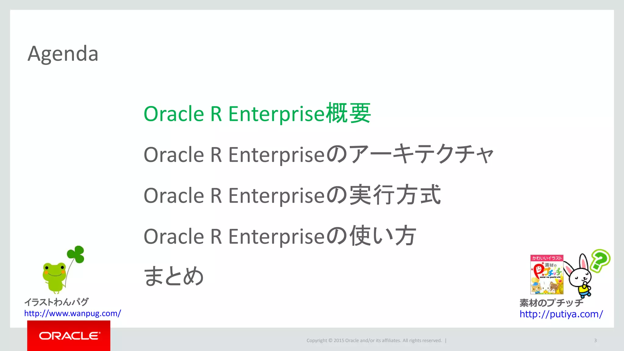Copyright © 2015 Oracle and/or its affiliates. All rights reserved. |
Agenda
Oracle R Enterprise概要
Oracle R Enterpriseのアーキテクチャ
Oracle R Enterpriseの実行方式
Oracle R Enterpriseの使い方
まとめ
3
素材のプチッチ
http://putiya.com/
イラストわんパグ
http://www.wanpug.com/
 