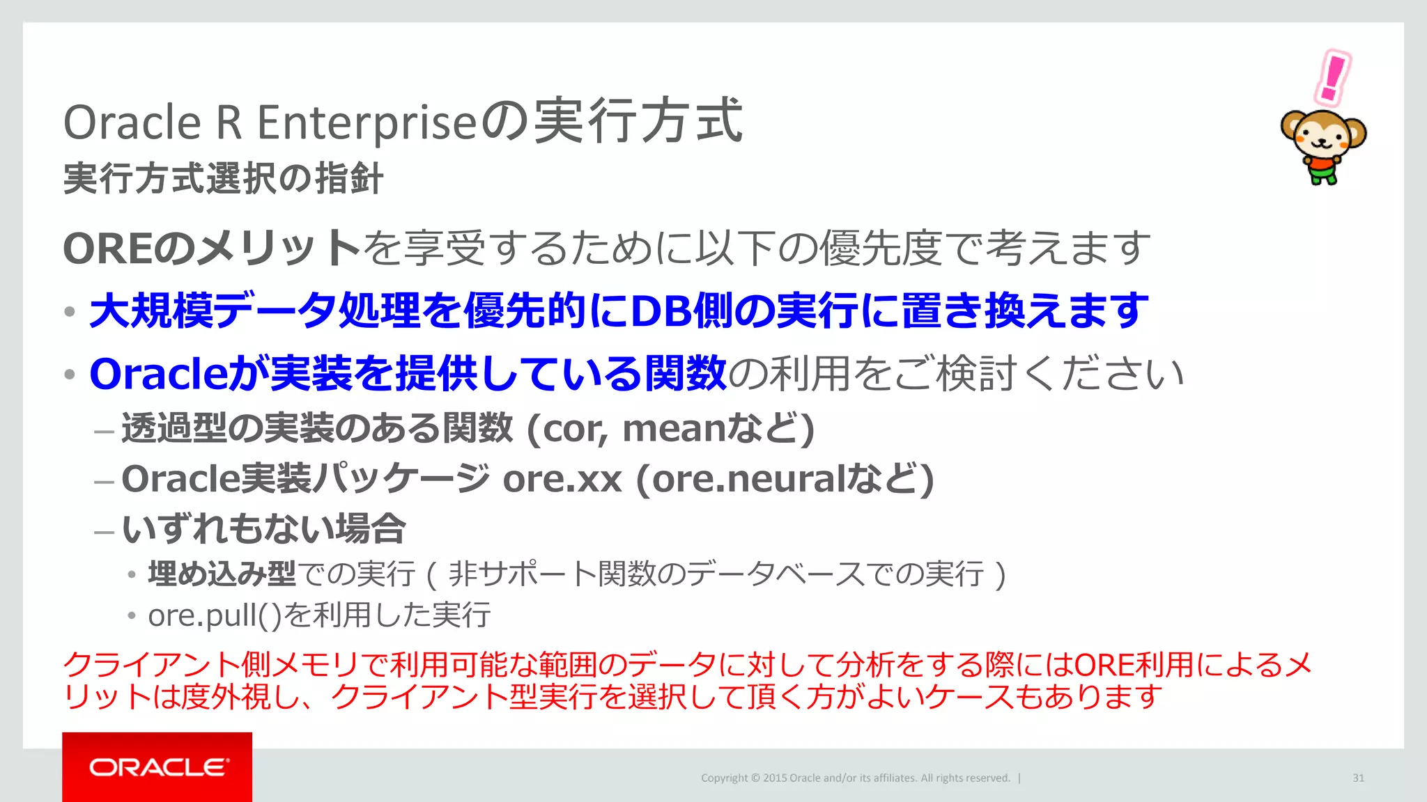 Copyright © 2015 Oracle and/or its affiliates. All rights reserved. |
Oracle R Enterpriseの実行方式
実行方式選択の指針
OREのメリットを享受するために以下の優先度で考えます
• 大規模データ処理を優先的にDB側の実行に置き換えます
• Oracleが実装を提供している関数の利用をご検討ください
– 透過型の実装のある関数 (cor, meanなど)
– Oracle実装パッケージ ore.xx (ore.neuralなど)
– いずれもない場合
• 埋め込み型での実行 ( 非サポート関数のデータベースでの実行 )
• ore.pull()を利用した実行
クライアント側メモリで利用可能な範囲のデータに対して分析をする際にはORE利用によるメ
リットは度外視し、クライアント型実行を選択して頂く方がよいケースもあります
31
 
