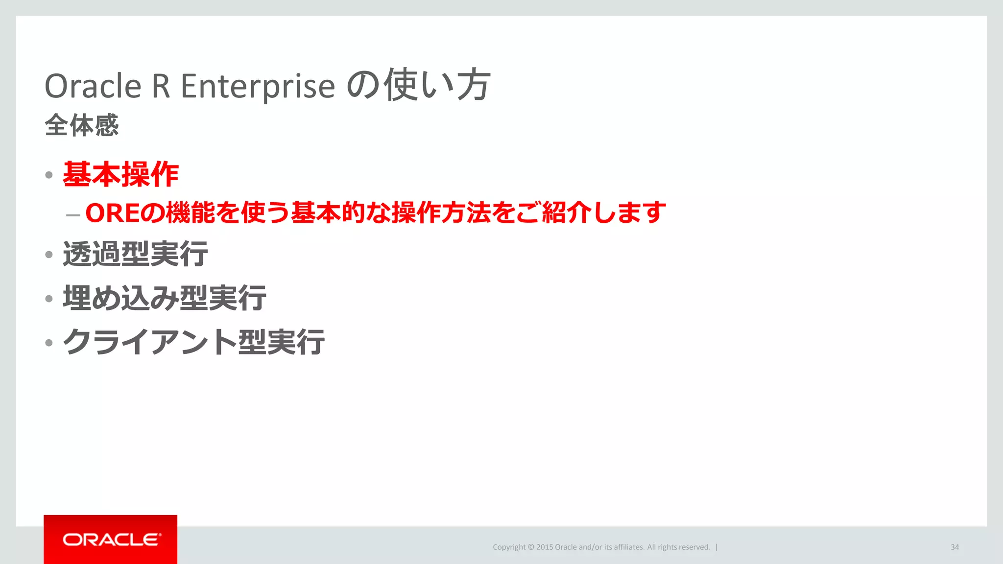 Copyright © 2015 Oracle and/or its affiliates. All rights reserved. |
Oracle R Enterprise の使い方
全体感
• 基本操作
– OREの機能を使う基本的な操作方法をご紹介します
• 透過型実行
• 埋め込み型実行
• クライアント型実行
34
 