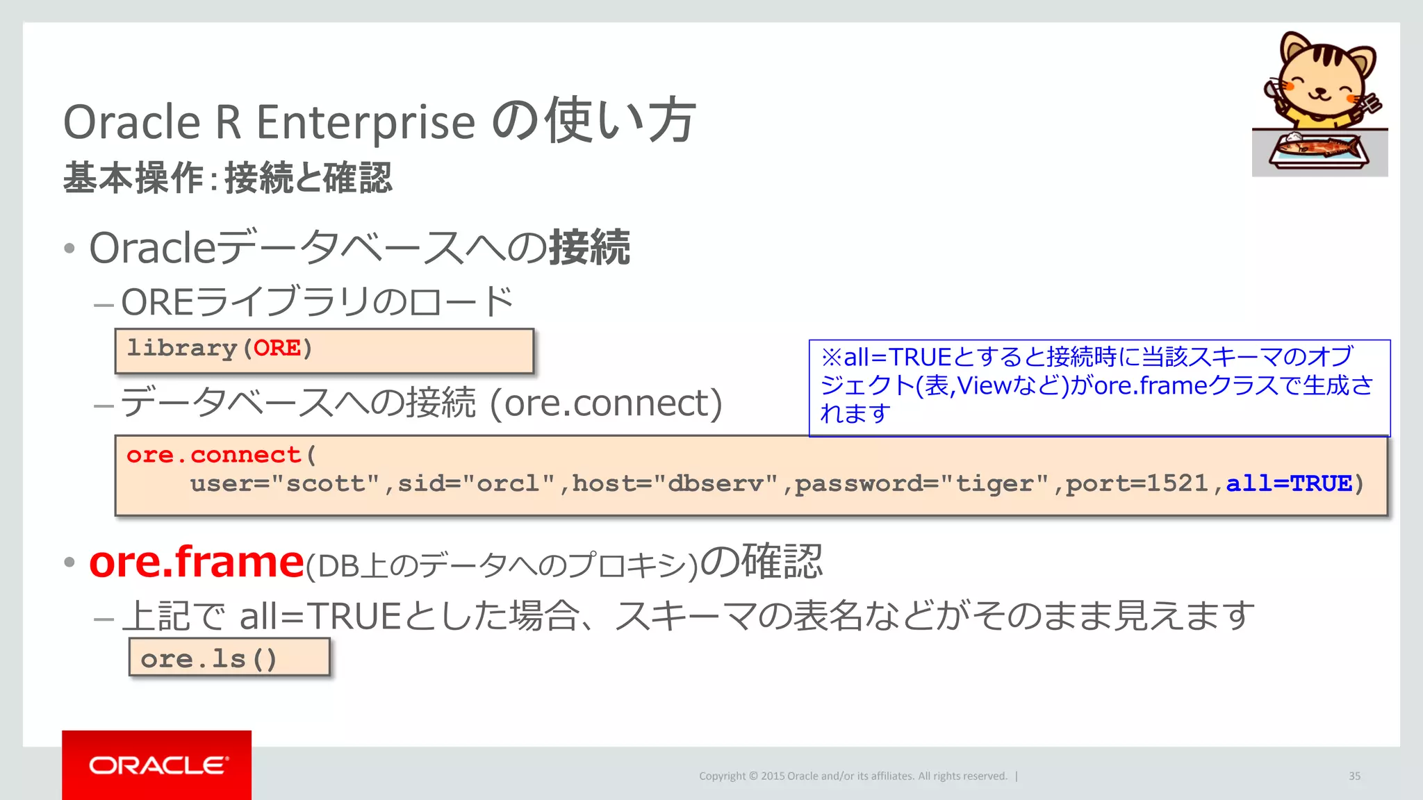 Copyright © 2015 Oracle and/or its affiliates. All rights reserved. |
Oracle R Enterprise の使い方
基本操作：接続と確認
• Oracleデータベースへの接続
– OREライブラリのロード
– データベースへの接続 (ore.connect)
• ore.frame(DB上のデータへのプロキシ)の確認
– 上記で all=TRUEとした場合、スキーマの表名などがそのまま見えます
35
library(ORE)
ore.connect(
user="scott",sid="orcl",host="dbserv",password="tiger",port=1521,all=TRUE)
ore.ls()
※all=TRUEとすると接続時に当該スキーマのオブ
ジェクト(表,Viewなど)がore.frameクラスで生成さ
れます
 