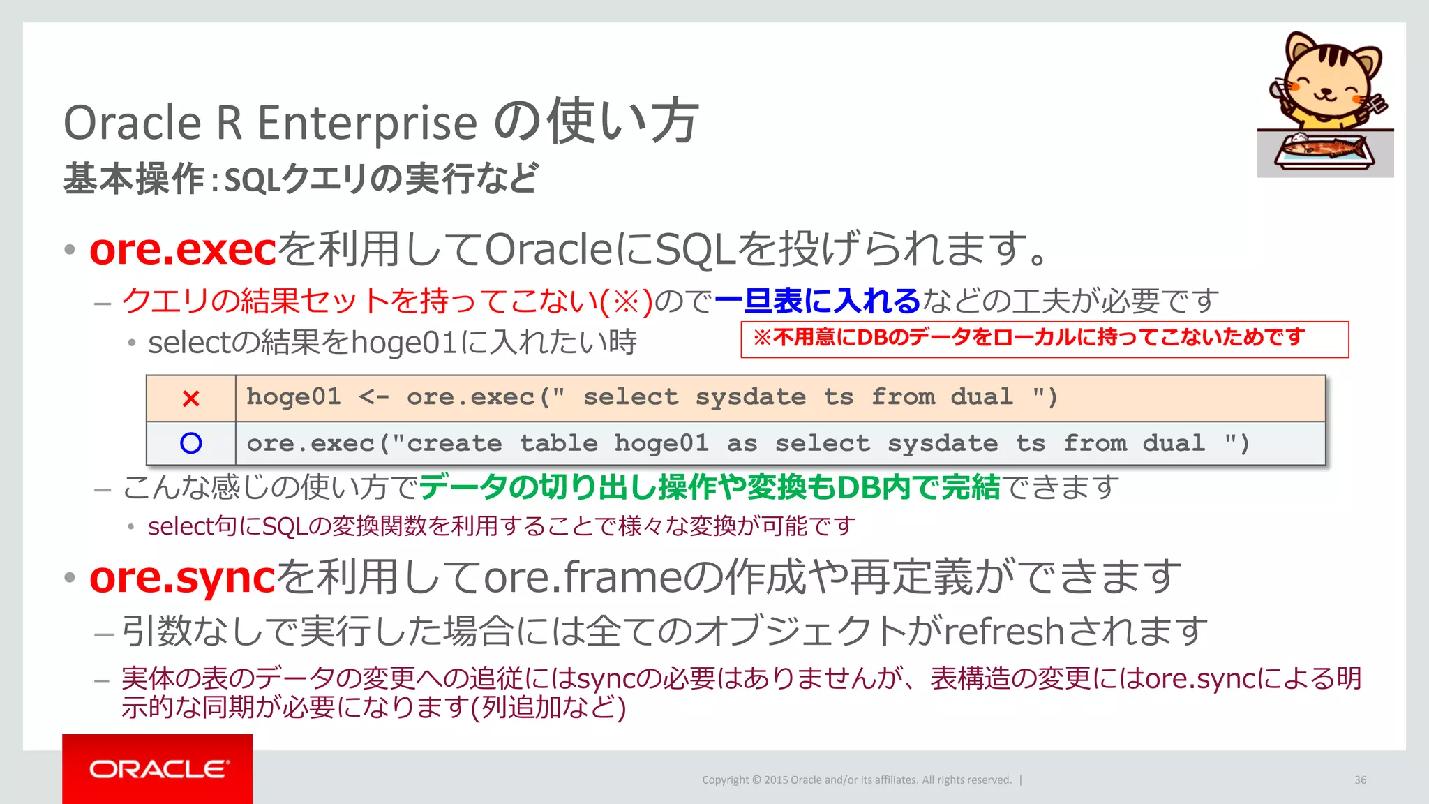Copyright © 2015 Oracle and/or its affiliates. All rights reserved. |
Oracle R Enterprise の使い方
基本操作：SQLクエリの実行など
• ore.execを利用してOracleにSQLを投げられます。
– クエリの結果セットを持ってこない(※)ので一旦表に入れるなどの工夫が必要です
• selectの結果をhoge01に入れたい時
– こんな感じの使い方でデータの切り出し操作や変換もDB内で完結できます
• select句にSQLの変換関数を利用することで様々な変換が可能です
• ore.syncを利用してore.frameの作成や再定義ができます
– 引数なしで実行した場合には全てのオブジェクトがrefreshされます
– 実体の表のデータの変更への追従にはsyncの必要はありませんが、表構造の変更にはore.syncによる明
示的な同期が必要になります(列追加など)
36
× hoge01 <- ore.exec(" select sysdate ts from dual ")
〇 ore.exec("create table hoge01 as select sysdate ts from dual ")
※不用意にDBのデータをローカルに持ってこないためです
 