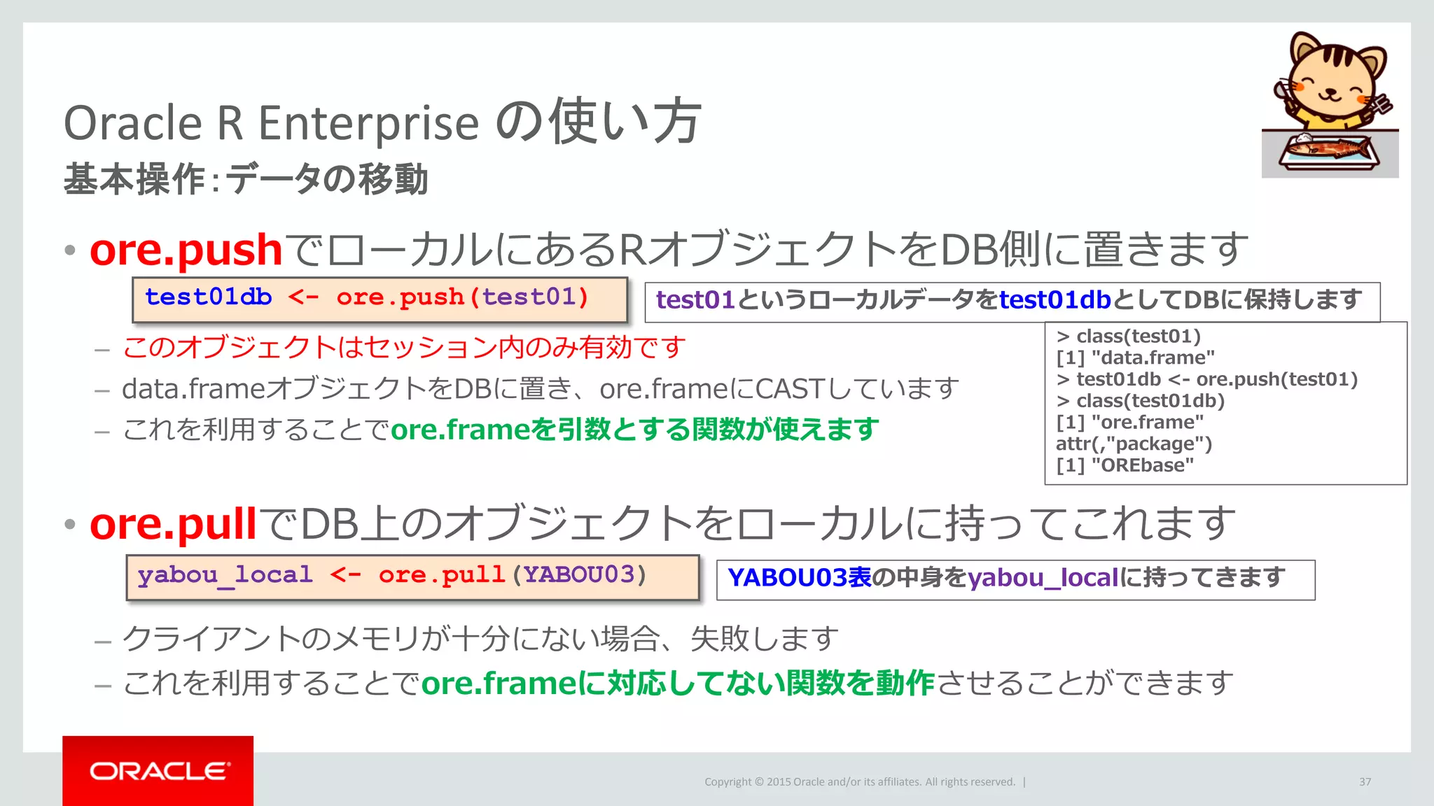 Copyright © 2015 Oracle and/or its affiliates. All rights reserved. |
• ore.pushでローカルにあるRオブジェクトをDB側に置きます
– このオブジェクトはセッション内のみ有効です
– data.frameオブジェクトをDBに置き、ore.frameにCASTしています
– これを利用することでore.frameを引数とする関数が使えます
• ore.pullでDB上のオブジェクトをローカルに持ってこれます
– クライアントのメモリが十分にない場合、失敗します
– これを利用することでore.frameに対応してない関数を動作させることができます
Oracle R Enterprise の使い方
基本操作：データの移動
37
test01db <- ore.push(test01)
> class(test01)
[1] "data.frame"
> test01db <- ore.push(test01)
> class(test01db)
[1] "ore.frame"
attr(,"package")
[1] "OREbase"
yabou_local <- ore.pull(YABOU03)
test01というローカルデータをtest01dbとしてDBに保持します
YABOU03表の中身をyabou_localに持ってきます
 