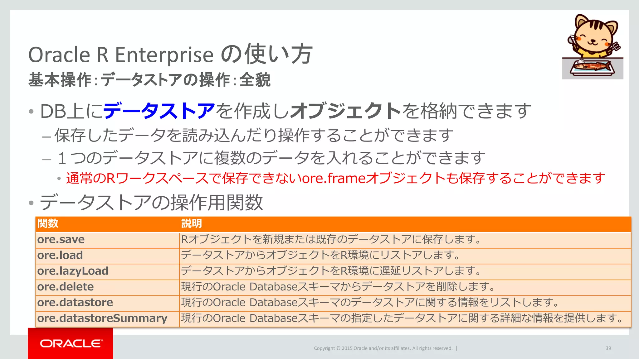 Copyright © 2015 Oracle and/or its affiliates. All rights reserved. |
Oracle R Enterprise の使い方
基本操作：データストアの操作：全貌
• DB上にデータストアを作成しオブジェクトを格納できます
– 保存したデータを読み込んだり操作することができます
– １つのデータストアに複数のデータを入れることができます
• 通常のRワークスペースで保存できないore.frameオブジェクトも保存することができます
• データストアの操作用関数
39
関数 説明
ore.save Rオブジェクトを新規または既存のデータストアに保存します。
ore.load データストアからオブジェクトをR環境にリストアします。
ore.lazyLoad データストアからオブジェクトをR環境に遅延リストアします。
ore.delete 現行のOracle Databaseスキーマからデータストアを削除します。
ore.datastore 現行のOracle Databaseスキーマのデータストアに関する情報をリストします。
ore.datastoreSummary 現行のOracle Databaseスキーマの指定したデータストアに関する詳細な情報を提供します。
 