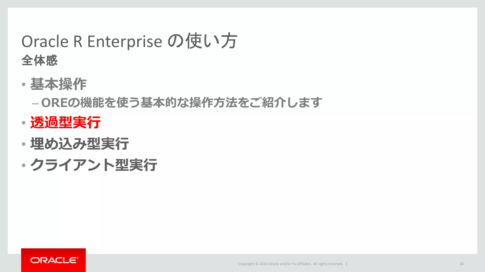 Copyright © 2015 Oracle and/or its affiliates. All rights reserved. |
Oracle R Enterprise の使い方
全体感
• 基本操作
– OREの機能を使う基本的な操作方法をご紹介します
• 透過型実行
• 埋め込み型実行
• クライアント型実行
42
 