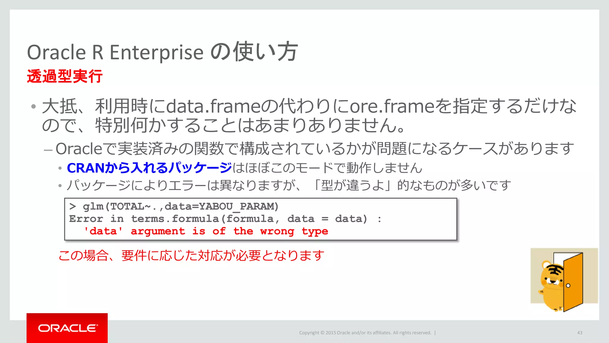 Copyright © 2015 Oracle and/or its affiliates. All rights reserved. |
• 大抵、利用時にdata.frameの代わりにore.frameを指定するだけな
ので、特別何かすることはあまりありません。
– Oracleで実装済みの関数で構成されているかが問題になるケースがあります
• CRANから入れるパッケージはほぼこのモードで動作しません
• パッケージによりエラーは異なりますが、「型が違うよ」的なものが多いです
この場合、要件に応じた対応が必要となります
Oracle R Enterprise の使い方
透過型実行
43
> glm(TOTAL~.,data=YABOU_PARAM)
Error in terms.formula(formula, data = data) :
'data' argument is of the wrong type
 