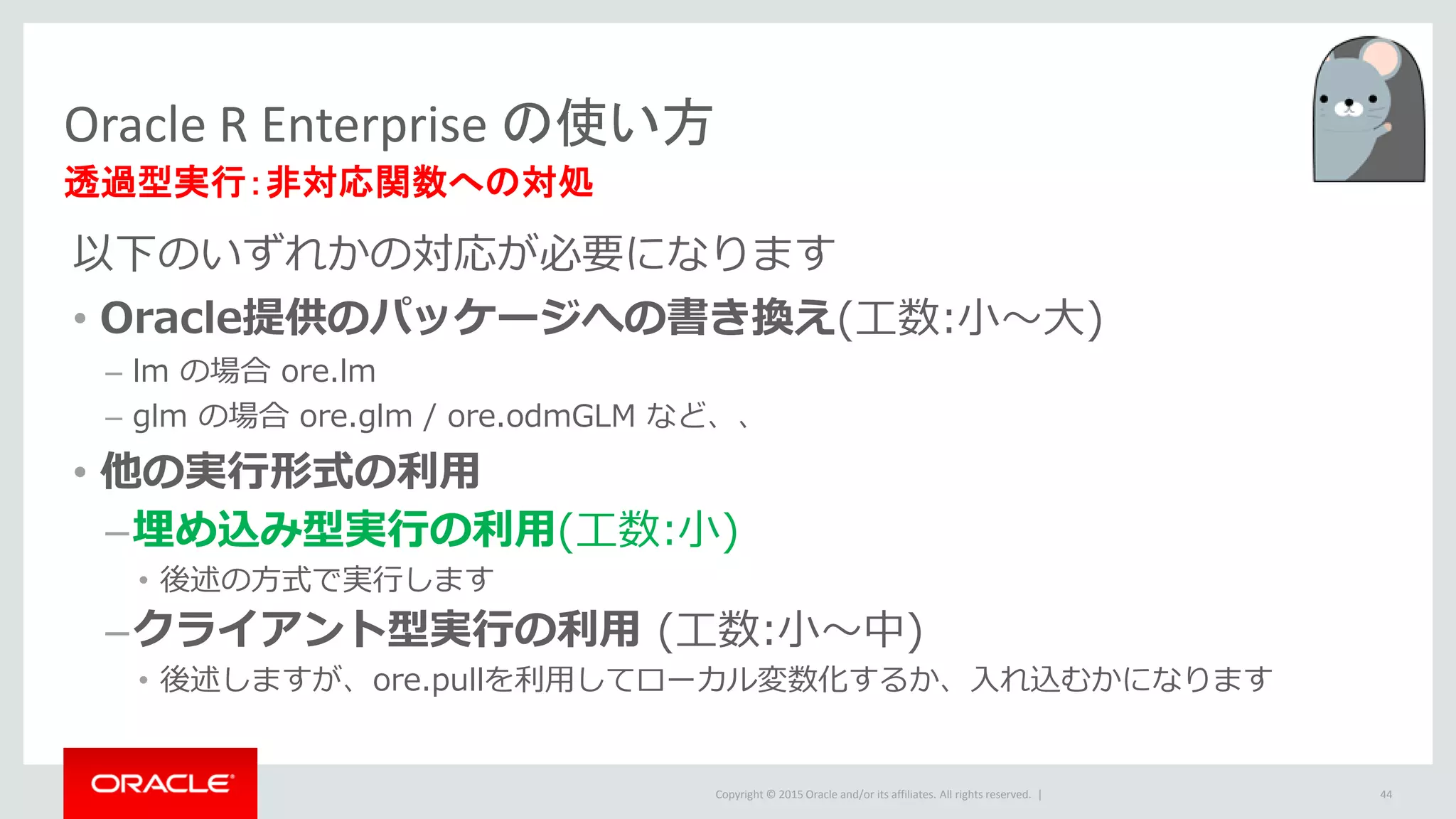 Copyright © 2015 Oracle and/or its affiliates. All rights reserved. |
以下のいずれかの対応が必要になります
• Oracle提供のパッケージへの書き換え(工数:小～大)
– lm の場合 ore.lm
– glm の場合 ore.glm / ore.odmGLM など、、
• 他の実行形式の利用
–埋め込み型実行の利用(工数:小)
• 後述の方式で実行します
–クライアント型実行の利用 (工数:小～中)
• 後述しますが、ore.pullを利用してローカル変数化するか、入れ込むかになります
Oracle R Enterprise の使い方
透過型実行：非対応関数への対処
44
 