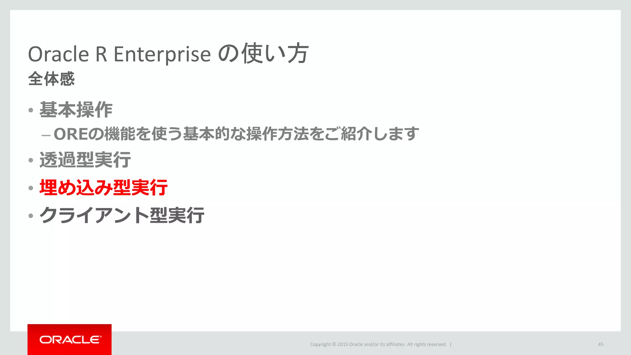 Copyright © 2015 Oracle and/or its affiliates. All rights reserved. |
Oracle R Enterprise の使い方
全体感
• 基本操作
– OREの機能を使う基本的な操作方法をご紹介します
• 透過型実行
• 埋め込み型実行
• クライアント型実行
45
 