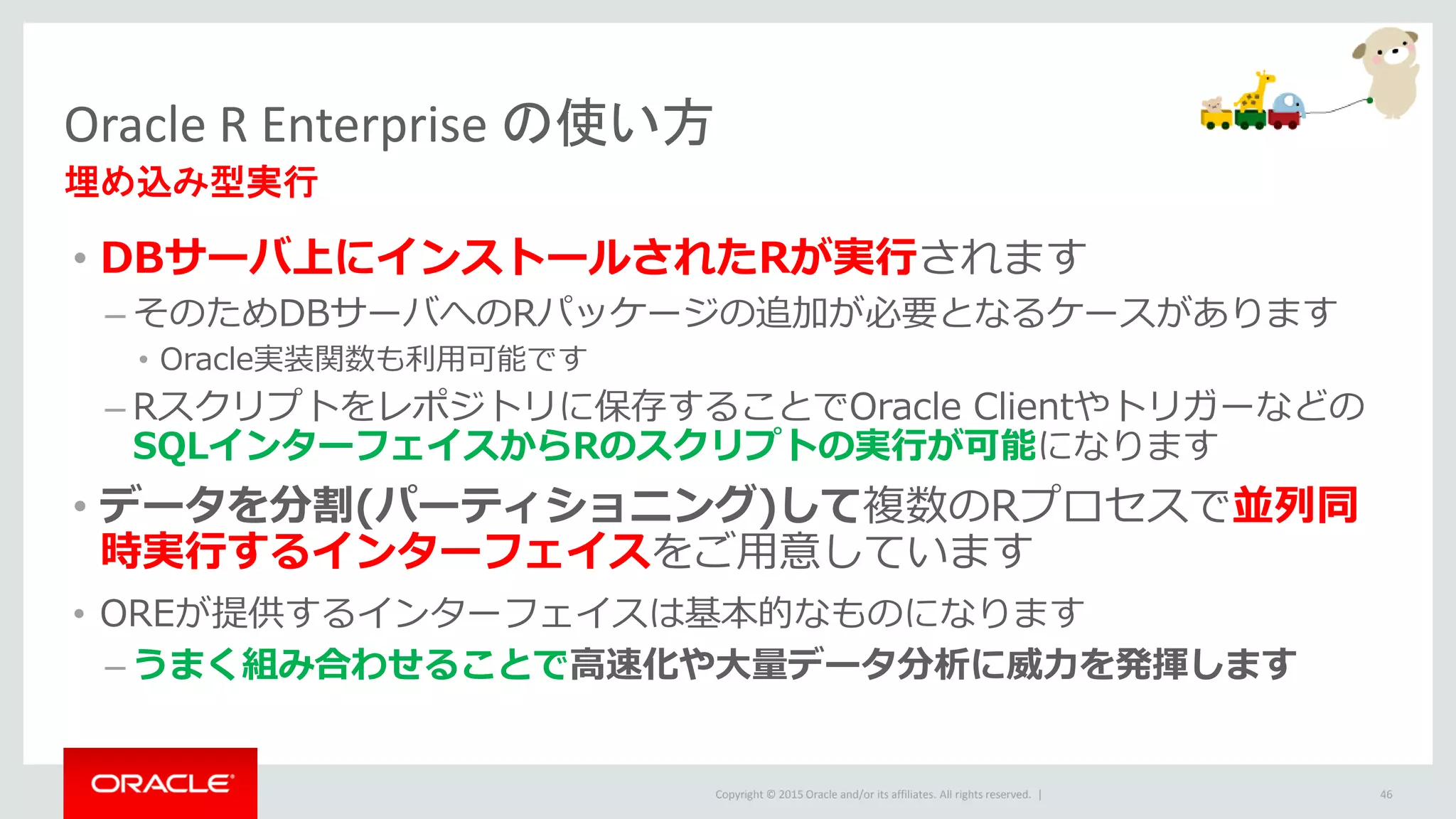 Copyright © 2015 Oracle and/or its affiliates. All rights reserved. |
• DBサーバ上にインストールされたRが実行されます
– そのためDBサーバへのRパッケージの追加が必要となるケースがあります
• Oracle実装関数も利用可能です
– Rスクリプトをレポジトリに保存することでOracle Clientやトリガーなどの
SQLインターフェイスからRのスクリプトの実行が可能になります
• データを分割(パーティショニング)して複数のRプロセスで並列同
時実行するインターフェイスをご用意しています
• OREが提供するインターフェイスは基本的なものになります
– うまく組み合わせることで高速化や大量データ分析に威力を発揮します
Oracle R Enterprise の使い方
埋め込み型実行
46
 