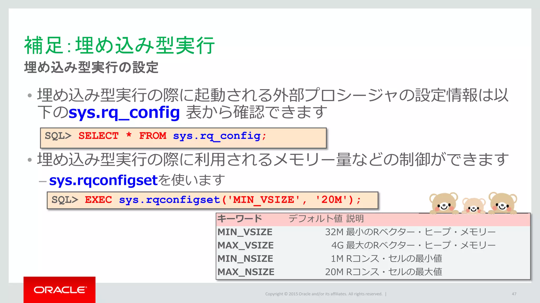 Copyright © 2015 Oracle and/or its affiliates. All rights reserved. |
• 埋め込み型実行の際に起動される外部プロシージャの設定情報は以
下のsys.rq_config 表から確認できます
• 埋め込み型実行の際に利用されるメモリー量などの制御ができます
– sys.rqconfigsetを使います
補足：埋め込み型実行
埋め込み型実行の設定
47
SQL> SELECT * FROM sys.rq_config;
キーワード デフォルト値 説明
MIN_VSIZE 32M 最小のRベクター・ヒープ・メモリー
MAX_VSIZE 4G 最大のRベクター・ヒープ・メモリー
MIN_NSIZE 1M Rコンス・セルの最小値
MAX_NSIZE 20M Rコンス・セルの最大値
SQL> EXEC sys.rqconfigset('MIN_VSIZE', '20M');
 